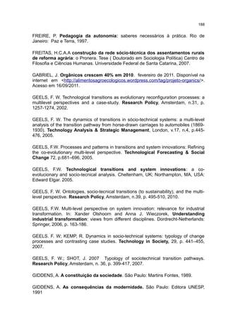 188
FREIRE, P. Pedagogia da autonomia: saberes necessários à prática. Rio de
Janeiro: Paz e Terra, 1997.
FREITAS, H.C.A.A construção da rede sócio-técnica dos assentamentos rurais
de reforma agrária: o Pronera. Tese ( Doutorado em Sociologia Política) Centro de
Filosofia e Ciências Humanas. Universidade Federal de Santa Catarina, 2007.
GABRIEL, J. Orgânicos crescem 40% em 2010. fevereiro de 2011. Disponível na
internet em <http://alimentosagroecologicos.wordpress.com/tag/projeto-organics/>.
Acesso em 16/09/2011.
GEELS, F. W. Technological transitions as evolutionary reconfiguration processes: a
multilevel perspectives and a case-study. Research Policy, Amsterdam, n.31, p.
1257-1274, 2002.
GEELS, F. W. The dynamics of transitions in sócio-technical systems: a multi-level
analysis of the transition pathway from horse-drawn carriages to automobiles (1869-
1930). Technology Analysis & Strategic Management, London, v.17, n.4, p.445-
476, 2005.
GEELS, F.W. Processes and patterns in transitions and system innovations: Refining
the co-evolutionary multi-level perspective. Technological Forecasting & Social
Change 72, p.681–696, 2005.
GEELS, F.W. Technological transitions and system innovations: a co-
evolucionary and socio-tecnical analysis. Cheltenham, UK; Northampton, MA, USA:
Edward Elgar. 2005.
GEELS, F. W. Ontologies, socio-tecnical transitions (to sustainability), and the multi-
level perspective. Research Policy, Amsterdam, n.39, p. 495-510, 2010.
GEELS, F.W. Multi-level perspective on system innovation: relevance for industrial
transformation. In: Xander Olshoorn and Anna J. Wieczorek, Understanding
industrial transformation: views from different disciplines. Dordrecht-Netherlands:
Springer, 2006, p. 163-186.
GEELS. F. W; KEMP, R. Dynamics in socio-technical systems: typology of change
processes and contrasting case studies. Technology in Society, 29, p. 441–455,
2007.
GEELS, F. W.; SHOT, J. 2007 Typology of sociotechnical transition pathways.
Research Policy, Amsterdam, n. 36, p. 399-417, 2007.
GIDDENS, A. A constituição da sociedade. São Paulo: Martins Fontes, 1989.
GIDDENS, A. As consequências da modernidade. São Paulo: Editora UNESP,
1991
 