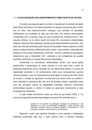 18
1.1 - A ECOLOGIZAÇÃO DOS ASSENTAMENTOS COMO OBJETO DE ESTUDO
O mundo, pós-segunda guerra mundial, é marcado por um período de rápido
crescimento econômico e de desenvolvimento de diversas economias pelo mundo.
Por um lado, este desenvolvimento conseguiu que parcelas da população
melhorassem sua qualidade de vida, por outro lado, não existiam preocupações
consistentes com a natureza. Esta era vista provedora de matérias-primas e com
recursos infinitos. Já no ultimo quarto do século XX, movimentos ambientalistas
ampliam a denúncia dos problemas causados pelo desenvolvimento econômico, que
cada vez mais são percebidos pelo conjunto da sociedade. Nesta conjuntura a ONU
passa a realizar diversas conferências sobre o tema, o que mostrou a gravidade dos
problemas. Entre estas Conferências, a ECO-92, chamou a atenção da população e
proporcionou que a Sociedade Civil, passasse a ser protagonista da questão
ambiental, através de um atuante Movimento Ambientalista.
Inicialmente os movimentos ambientalistas tinham uma pauta ligada
basicamente à preservação de áreas naturais ou uma ação local a partir de
problemas específicos, como a poluição de uma determinada fábrica. O avanço da
degradação ambiental e do conhecimento sobre suas consequências ganhou
contornos globais, onde sua expressão atual esta ligada à mudança do clima. Entre
as causas, o modelo de agricultura convencional que busca inserir um padrão e
ritmo industrial na agricultura têm sido alvo de pesadas críticas e apontado como
uma das principais causas da degradação ambiental. Diversos movimentos
ambientalistas passam a criticar o modelo de agricultura convencional e suas
consequências ambientais.
A ação destes movimentos levam ao início do que Buttel (1994, p. 11)
chamou de segunda transição agroecológica do século XX, entendia como o:
começo de um período de politização ‘ecológica’ da agricultura e dos
alimentos, no qual os movimentos ecologistas e afins exercem uma
influencia crescente sobre as políticas agrárias e alimentares. É uma
transição complexa e impulsionada por vários fatores.
Segundo o autor, esta segunda transição, é uma resposta a degradação
ambiental ocasionada pelo que o autor aponta como a primeira transição
 