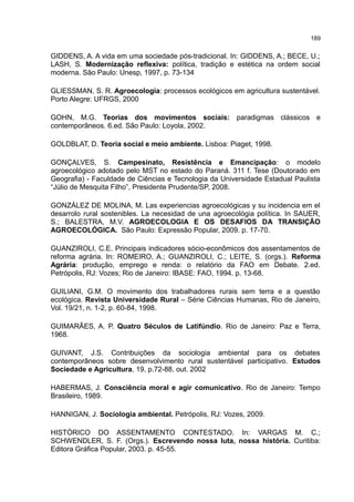 189
GIDDENS, A. A vida em uma sociedade pós-tradicional. In: GIDDENS, A.; BECE, U.;
LASH, S. Modernização reflexiva: política, tradição e estética na ordem social
moderna. São Paulo: Unesp, 1997, p. 73-134
GLIESSMAN, S. R. Agroecologia: processos ecológicos em agricultura sustentável.
Porto Alegre: UFRGS, 2000
GOHN, M.G. Teorias dos movimentos sociais: paradigmas clássicos e
contemporâneos. 6.ed. São Paulo: Loyola, 2002.
GOLDBLAT, D. Teoria social e meio ambiente. Lisboa: Piaget, 1998.
GONÇALVES, S. Campesinato, Resistência e Emancipação: o modelo
agroecológico adotado pelo MST no estado do Paraná. 311 f. Tese (Doutorado em
Geografia) - Faculdade de Ciências e Tecnologia da Universidade Estadual Paulista
“Júlio de Mesquita Filho”, Presidente Prudente/SP, 2008.
GONZÁLEZ DE MOLINA, M. Las experiencias agroecológicas y su incidencia em el
desarrolo rural sostenibles. La necesidad de una agroecológia política. In SAUER,
S.; BALESTRA, M.V. AGROECOLOGIA E OS DESAFIOS DA TRANSIÇÃO
AGROECOLÓGICA. São Paulo: Expressão Popular, 2009. p. 17-70.
GUANZIROLI, C.E. Principais indicadores sócio-econômicos dos assentamentos de
reforma agrária. In: ROMEIRO, A.; GUANZIROLI, C.; LEITE, S. (orgs.). Reforma
Agrária: produção, emprego e renda: o relatório da FAO em Debate. 2.ed.
Petrópolis, RJ: Vozes; Rio de Janeiro: IBASE: FAO, 1994. p. 13-68.
GUILIANI, G.M. O movimento dos trabalhadores rurais sem terra e a questão
ecológica. Revista Universidade Rural – Série Ciências Humanas, Rio de Janeiro,
Vol. 19/21, n. 1-2, p. 60-84, 1998.
GUIMARÃES, A. P. Quatro Séculos de Latifúndio. Rio de Janeiro: Paz e Terra,
1968.
GUIVANT, J.S. Contribuições da sociologia ambiental para os debates
contemporâneos sobre desenvolvimento rural sustentável participativo. Estudos
Sociedade e Agricultura, 19, p.72-88, out. 2002
HABERMAS, J. Consciência moral e agir comunicativo. Rio de Janeiro: Tempo
Brasileiro, 1989.
HANNIGAN, J. Sociologia ambiental. Petrópolis, RJ: Vozes, 2009.
HISTÓRICO DO ASSENTAMENTO CONTESTADO. In: VARGAS M. C.;
SCHWENDLER, S. F. (Orgs.). Escrevendo nossa luta, nossa história. Curitiba:
Editora Gráfica Popular, 2003. p. 45-55.
 