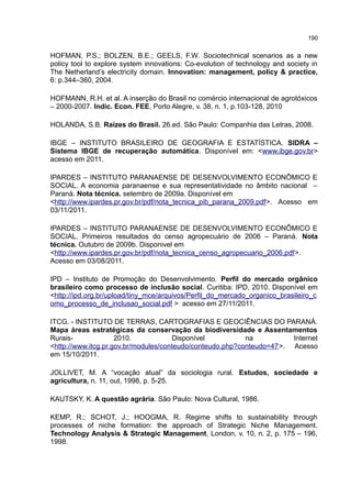 190
HOFMAN, P.S.; BOLZEN, B.E.; GEELS, F.W. Sociotechnical scenarios as a new
policy tool to explore system innovations: Co-evolution of technology and society in
The Netherland’s electricity domain. Innovation: management, policy & practice,
6: p.344–360, 2004.
HOFMANN, R.H. et al. A inserção do Brasil no comércio internacional de agrotóxicos
– 2000-2007. Indic. Econ. FEE, Porto Alegre, v. 38, n. 1, p.103-128, 2010
HOLANDA, S.B. Raízes do Brasil. 26.ed. São Paulo: Companhia das Letras, 2008.
IBGE – INSTITUTO BRASILEIRO DE GEOGRAFIA E ESTATÍSTICA. SIDRA –
Sistema IBGE de recuperação automática. Disponível em: <www.ibge.gov.br>
acesso em 2011.
IPARDES – INSTITUTO PARANAENSE DE DESENVOLVIMENTO ECONÔMICO E
SOCIAL. A economia paranaense e sua representatividade no âmbito nacional –
Paraná. Nota técnica. setembro de 2009a. Disponível em
<http://www.ipardes.pr.gov.br/pdf/nota_tecnica_pib_parana_2009.pdf>. Acesso em
03/11/2011.
IPARDES – INSTITUTO PARANAENSE DE DESENVOLVIMENTO ECONÔMICO E
SOCIAL. Primeiros resultados do censo agropecuário de 2006 – Paraná. Nota
técnica. Outubro de 2009b. Disponivel em
<http://www.ipardes.pr.gov.br/pdf/nota_tecnica_censo_agropecuario_2006.pdf>.
Acesso em 03/08/2011.
IPD – Instituto de Promoção do Desenvolvimento. Perfil do mercado orgânico
brasileiro como processo de inclusão social. Curitiba: IPD, 2010. Disponível em
<http://ipd.org.br/upload/tiny_mce/arquivos/Perfil_do_mercado_organico_brasileiro_c
omo_processo_de_inclusao_social.pdf > acesso em 27/11/2011.
ITCG. - INSTITUTO DE TERRAS, CARTOGRAFIAS E GEOCIÊNCIAS DO PARANÁ.
Mapa áreas estratégicas da conservação da biodiversidade e Assentamentos
Rurais- 2010. Disponível na Internet
<http://www.itcg.pr.gov.br/modules/conteudo/conteudo.php?conteudo=47>. Acesso
em 15/10/2011.
JOLLIVET, M. A “vocação atual” da sociologia rural. Estudos, sociedade e
agricultura, n. 11, out, 1998, p. 5-25.
KAUTSKY, K. A questão agrária. São Paulo: Nova Cultural, 1986.
KEMP, R.; SCHOT, J.; HOOGMA, R. Regime shifts to sustainability through
processes of niche formation: the approach of Strategic Niche Management.
Technology Analysis & Strategic Management, London, v. 10, n. 2, p. 175 – 196,
1998.
 