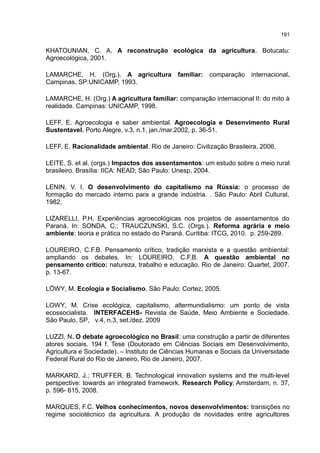 191
KHATOUNIAN, C. A. A reconstrução ecológica da agricultura. Botucatu:
Agroecológica, 2001.
LAMARCHE, H. (Org.). A agricultura familiar: comparação internacional.
Campinas, SP:UNICAMP, 1993.
LAMARCHE, H. (Org.) A agricultura familiar: comparação internacional II: do mito à
realidade. Campinas: UNICAMP, 1998.
LEFF, E. Agroecologia e saber ambiental. Agroecologia e Desenvimento Rural
Sustentavel. Porto Alegre, v.3, n.1, jan./mar.2002, p. 36-51.
LEFF, E. Racionalidade ambiental. Rio de Janeiro: Civilização Brasileira, 2006.
LEITE, S. et al. (orgs.) Impactos dos assentamentos: um estudo sobre o meio rural
brasileiro. Brasília: IICA: NEAD; São Paulo: Unesp, 2004.
LENIN, V. I. O desenvolvimento do capitalismo na Rússia: o processo de
formação do mercado interno para a grande indústria. . São Paulo: Abril Cultural,
1982.
LIZARELLI, P.H. Experiências agroecológicas nos projetos de assentamentos do
Paraná. In: SONDA, C.; TRAUCZUNSKI, S.C. (Orgs.). Reforma agrária e meio
ambiente: teoria e prática no estado do Paraná. Curitiba: ITCG, 2010. p. 259-289.
LOUREIRO, C.F.B. Pensamento crítico, tradição marxista e a questão ambiental:
ampliando os debates. In: LOUREIRO, C.F.B. A questão ambiental no
pensamento crítico: natureza, trabalho e educação. Rio de Janeiro: Quartet, 2007.
p. 13-67.
LÖWY, M. Ecologia e Socialismo. São Paulo: Cortez, 2005.
LOWY, M. Crise ecológica, capitalismo, altermundialismo: um ponto de vista
ecossocialista. INTERFACEHS- Revista de Saúde, Meio Ambiente e Sociedade.
São Paulo, SP, v.4, n.3, set./dez. 2009
LUZZI, N. O debate agroecológico no Brasil: uma construção a partir de diferentes
atores sociais. 194 f. Tese (Doutorado em Ciências Sociais em Desenvolvimento,
Agricultura e Sociedade). – Instituto de Ciências Humanas e Sociais da Universidade
Federal Rural do Rio de Janeiro, Rio de Janeiro, 2007.
MARKARD, J.; TRUFFER, B. Technological innovation systems and the multi-level
perspective: towards an integrated framework. Research Policy, Amsterdam, n. 37,
p. 596- 615, 2008.
MARQUES, F.C. Velhos conhecimentos, novos desenvolvimentos: transições no
regime sociotécnico da agricultura. A produção de novidades entre agricultores
 