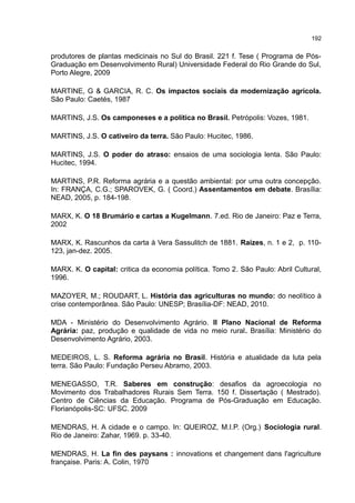 192
produtores de plantas medicinais no Sul do Brasil. 221 f. Tese ( Programa de Pós-
Graduação em Desenvolvimento Rural) Universidade Federal do Rio Grande do Sul,
Porto Alegre, 2009
MARTINE, G & GARCIA, R. C. Os impactos sociais da modernização agrícola.
São Paulo: Caetés, 1987
MARTINS, J.S. Os camponeses e a política no Brasil. Petrópolis: Vozes, 1981.
MARTINS, J.S. O cativeiro da terra. São Paulo: Hucitec, 1986.
MARTINS, J.S. O poder do atraso: ensaios de uma sociologia lenta. São Paulo:
Hucitec, 1994.
MARTINS, P.R. Reforma agrária e a questão ambiental: por uma outra concepção.
In: FRANÇA, C.G.; SPAROVEK, G. ( Coord.) Assentamentos em debate. Brasília:
NEAD, 2005, p. 184-198.
MARX, K. O 18 Brumário e cartas a Kugelmann. 7.ed. Rio de Janeiro: Paz e Terra,
2002
MARX, K. Rascunhos da carta à Vera Sassulitch de 1881. Raízes, n. 1 e 2, p. 110-
123, jan-dez. 2005.
MARX. K. O capital: critica da economia política. Tomo 2. São Paulo: Abril Cultural,
1996.
MAZOYER, M.; ROUDART, L. História das agriculturas no mundo: do neolítico à
crise contemporânea. São Paulo: UNESP; Brasília-DF: NEAD, 2010.
MDA - Ministério do Desenvolvimento Agrário. II Plano Nacional de Reforma
Agrária: paz, produção e qualidade de vida no meio rural. Brasília: Ministério do
Desenvolvimento Agrário, 2003.
MEDEIROS, L. S. Reforma agrária no Brasil. História e atualidade da luta pela
terra. São Paulo: Fundação Perseu Abramo, 2003.
MENEGASSO, T.R. Saberes em construção: desafios da agroecologia no
Movimento dos Trabalhadores Rurais Sem Terra. 150 f. Dissertação ( Mestrado).
Centro de Ciências da Educação. Programa de Pós-Graduação em Educação.
Florianópolis-SC: UFSC. 2009
MENDRAS, H. A cidade e o campo. In: QUEIROZ, M.I.P. (Org.) Sociologia rural.
Rio de Janeiro: Zahar, 1969. p. 33-40.
MENDRAS, H. La fin des paysans : innovations et changement dans l'agriculture
française. Paris: A. Colin, 1970
 