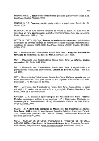 193
MINAYO, M.C.S. O desafio do conhecimento: pesquisa qualitativa em saúde. 5.ed.
São Paulo: Hucitec-Abrasco, 1999.
MINAYO, M.C.S. Pesquisa social: teoria, método e criatividade. Petrópolis, RJ:
Vozes, 2007.
MORMONT, M. Le rural comme catégorie de lecture du social. In: JOLLIVET, M.
(Dir.) Vers un rural posindustriel: rural et environnement dans huits pay européens.
Paris: L'Harmattn, 1997, p. 17-44.
MOTTA, M. ZARTH, P.( Orgs.) Formas de resistência camponesa: visibilidade e
diversidade de conflitos ao longo da história: concepções de justiça e resistência nas
repúblicas do passado (1930-1960). São Paulo: Editora UNESP; Brasília, DF: MDA,
NEAD, 2009.
MST – Movimento dos Trabalhadores Rurais Sem Terra - Programa Nacional de
formação de militantes e da base do MST. São Paulo: MST, 2001.
MST – Movimento dos Trabalhadores Rurais Sem Terra: A reforma agrária
necessária. São Paulo: MST, 2006.
MST – Movimento dos Trabalhadores Rurais Sem Terra. A organicidade e o
planejamento: construindo coletivamente. Cartilha de Estudo. Curitiba – PR, n.7,
set. 2005.
MST – Movimento dos Trabalhadores Rurais Sem Terra. Reforma agrária: por um
Brasil sem latifúndio!: Texto para debate no 4º Congresso Nacional do MST. MST:
Brasília (DF), 7 a 11 de agosto de 2000.
MST – Movimento dos Trabalhadores Rurais Sem Terra. Agroecologia: o papel
estratégico do modelo que se contrapõe ao agronegócio. Revista Sem terra. São
Paulo, 2009. 58 p. edição especial.
NAREZZI, G. A transição agroecológica no Assentamento Rural Fazenda
Pirituba: percepções, práticas e perspectivas. 147 f. Dissertação (Mestrado em
Agroecologia e Desenvolvimento Rural) Universidade Federal de São Carlos:
UFSCar, Araras, 2008.
NEGRI, P. S. A identidade ecológica do Movimento dos Trabalhadores Rurais
Sem Terra - MST: o caso do assentamento Dorcelina Folador - Arapongas, Paraná.
125f. Dissertação (Mestrado em Ciências Sociais). Universidade Estadual de
Londrina. Londrina-PR, 2005.
NERA – NÚCLEO DE ESTUDOS, PESQUISAS E PROJETOS DE REFORMA
AGRÁRIA. DATALUTA – Banco de dados da luta pela terra. Presidente Prudente:
NERA/Unesp. Disponível em: <www.fct.unesp.br/nera>. Acesso em 15/4/2011
 