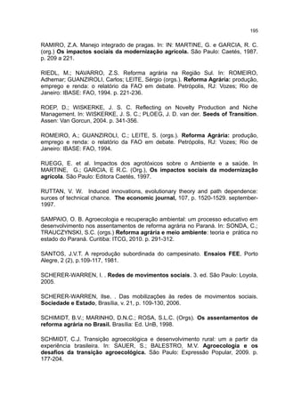 195
RAMIRO, Z.A. Manejo integrado de pragas. In: IN: MARTINE, G. e GARCIA, R. C.
(org.) Os impactos sociais da modernização agrícola. São Paulo: Caetés, 1987.
p. 209 a 221.
RIEDL, M.; NAVARRO, Z.S. Reforma agrária na Região Sul. In: ROMEIRO,
Adhemar; GUANZIROLI, Carlos; LEITE, Sérgio (orgs.). Reforma Agrária: produção,
emprego e renda: o relatório da FAO em debate. Petrópolis, RJ: Vozes; Rio de
Janeiro: IBASE: FAO, 1994. p. 221-236.
ROEP, D.; WISKERKE, J. S. C. Reflecting on Novelty Production and Niche
Management. In: WISKERKE, J. S. C.; PLOEG, J. D. van der. Seeds of Transition.
Assen: Van Gorcun, 2004. p. 341-356.
ROMEIRO, A.; GUANZIROLI, C.; LEITE, S. (orgs.). Reforma Agrária: produção,
emprego e renda: o relatório da FAO em debate. Petrópolis, RJ: Vozes; Rio de
Janeiro: IBASE: FAO, 1994.
RUEGG, E. et al. Impactos dos agrotóxicos sobre o Ambiente e a saúde. In
MARTINE, G.; GARCIA, E R.C. (Org.), Os impactos sociais da modernização
agrícola. São Paulo: Editora Caetés, 1997.
RUTTAN, V. W. Induced innovations, evolutionary theory and path dependence:
surces of technical chance. The economic journal, 107, p. 1520-1529. september-
1997.
SAMPAIO, O. B. Agroecologia e recuperação ambiental: um processo educativo em
desenvolvimento nos assentamentos de reforma agrária no Paraná. In: SONDA, C.;
TRAUCZYNSKI, S.C. (orgs.) Reforma agrária e meio ambiente: teoria e prática no
estado do Paraná. Curitiba: ITCG, 2010. p. 291-312.
SANTOS, J.V.T. A reprodução subordinada do campesinato. Ensaios FEE, Porto
Alegre, 2 (2), p.109-117, 1981.
SCHERER-WARREN, I. . Redes de movimentos sociais. 3. ed. São Paulo: Loyola,
2005.
SCHERER-WARREN, Ilse. . Das mobilizações às redes de movimentos sociais.
Sociedade e Estado, Brasília, v. 21, p. 109-130, 2006.
SCHIMIDT, B.V.; MARINHO, D.N.C.; ROSA, S.L.C. (Orgs). Os assentamentos de
reforma agrária no Brasil. Brasília: Ed. UnB, 1998.
SCHMIDT, C.J. Transição agroecológica e desenvolvimento rural: um a partir da
experiência brasileira. In: SAUER, S.; BALESTRO, M.V. Agroecologia e os
desafios da transição agroecológica. São Paulo: Expressão Popular, 2009. p.
177-204.
 