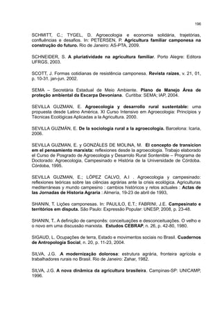 196
SCHMITT, C.; TYGEL, D. Agroecologia e economia solidária, trajetórias,
confluências e desafios. In: PETERSEN, P. Agricultura familiar camponesa na
construção do futuro. Rio de Janeiro: AS-PTA, 2009.
SCHNEIDER, S. A pluriatividade na agricultura familiar. Porto Alegre: Editora
UFRGS, 2003.
SCOTT, J. Formas cotidianas de resistência camponesa. Revista raízes, v. 21, 01,
p. 10-31. jan-jun. 2002.
SEMA – Secretária Estadual de Meio Ambiente. Plano de Manejo Área de
proteção ambiental da Escarpa Devoniana. Curitiba: SEMA; IAP, 2004.
SEVILLA GUZMAN, E. Agroecologia y desarrollo rural sustentable: uma
propuesta desde Latino América. XI Curso Intensivo em Agroecologia: Princípios y
Técnicas Ecológicas Aplicadas a la Agricultura. 2000.
SEVILLA GUZMÁN, E. De la sociología rural a la agroecología. Barcelona: Icaria,
2006.
SEVILLA GUZMAN, E. y GONZÁLES DE MOLINA, M. El concepto de transicion
em el pensamiento marxista: reflexiones desde la agroecologia. Trabajo elaborado
el Curso de Posgrado de Agroecologia y Desarrolo Rural Sontenible – Programa de
Doctorado: Agroecologia, Campesinado e História de la Universidade de Córdoba.
Córdoba, 1995.
SEVILLA GUZMAN, E.; LÓPEZ CALVO, A.I . Agroecologia y campesinado:
reflexiones teóricas sobre las ciências agrárias ante la crisis ecológica. Agriculturas
mediterráneas y mundo campesino : cambios históricos y retos actuales : Actas de
las Jornadas de Historia Agraria : Almería, 19-23 de abril de 1993,
SHANIN, T. Lições camponesas. In: PAULILO, E.T.; FABRINI, J.E. Campesinato e
territórios em disputa. São Paulo: Expressão Popular: UNESP, 2008, p. 23-48.
SHANIN, T.. A definição de camponês: conceituações e desconceituações. O velho e
o novo em uma discussão marxista. Estudos CEBRAP, n. 26, p. 42-80, 1980.
SIGAUD, L. Ocupações de terra, Estado e movimentos sociais no Brasil. Cuadernos
de Antropología Social, n. 20, p. 11-23, 2004.
SILVA, J.G. .A modernização dolorosa: estrutura agrária, fronteira agrícola e
trabalhadores rurais no Brasil. Rio de Janeiro: Zahar, 1982.
SILVA, J.G. A nova dinâmica da agricultura brasileira. Campinas-SP: UNICAMP,
1996.
 