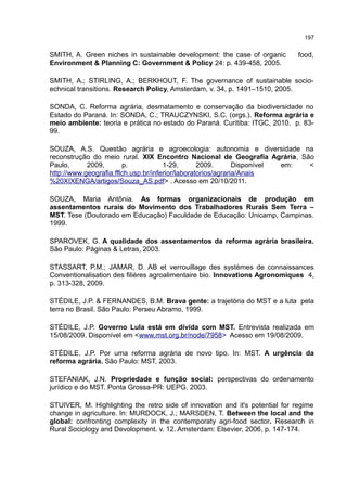197
SMITH, A. Green niches in sustainable development: the case of organic food,
Environment & Planning C: Government & Policy 24: p. 439-458, 2005.
SMITH, A.; STIRLING, A.; BERKHOUT, F. The governance of sustainable socio-
echnical transitions. Research Policy, Amsterdam, v. 34, p. 1491–1510, 2005.
SONDA, C. Reforma agrária, desmatamento e conservação da biodiversidade no
Estado do Paraná. In: SONDA, C.; TRAUCZYNSKI, S.C. (orgs.). Reforma agrária e
meio ambiente: teoria e prática no estado do Paraná. Curitiba: ITGC, 2010. p. 83-
99.
SOUZA, A.S. Questão agrária e agroecologia: autonomia e diversidade na
reconstrução do meio rural. XIX Encontro Nacional de Geografia Agrária, São
Paulo, 2009, p. 1-29, 2009. Disponível em: <
http://www.geografia.fflch.usp.br/inferior/laboratorios/agraria/Anais
%20XIXENGA/artigos/Souza_AS.pdf> . Acesso em 20/10/2011.
SOUZA, Maria Antônia. As formas organizacionais de produção em
assentamentos rurais do Movimento dos Trabalhadores Rurais Sem Terra –
MST. Tese (Doutorado em Educação) Faculdade de Educação: Unicamp, Campinas.
1999.
SPAROVEK, G. A qualidade dos assentamentos da reforma agrária brasileira.
São Paulo: Páginas & Letras, 2003.
STASSART, P.M.; JAMAR, D. AB et verrouillage des systèmes de connaissances
Conventionalisation des filières agroalimentaire bio. Innovations Agronomiques 4,
p. 313-328, 2009.
STÉDILE, J.P. & FERNANDES, B.M. Brava gente: a trajetória do MST e a luta pela
terra no Brasil. São Paulo: Perseu Abramo, 1999.
STÉDILE, J.P. Governo Lula está em dívida com MST. Entrevista realizada em
15/08/2009. Disponível em <www.mst.org.br/node/7958> Acesso em 19/08/2009.
STÉDILE, J.P. Por uma reforma agrária de novo tipo. In: MST. A urgência da
reforma agrária. São Paulo: MST, 2003.
STEFANIAK, J.N. Propriedade e função social: perspectivas do ordenamento
jurídico e do MST. Ponta Grossa-PR: UEPG, 2003.
STUIVER, M. Highlighting the retro side of innovation and it's potential for regime
change in agriculture. In: MURDOCK, J.; MARSDEN, T. Between the local and the
global: confronting complexity in the contemporaty agri-food sector. Research in
Rural Sociology and Devolopment. v. 12. Amsterdam: Elsevier, 2006, p. 147-174.
 