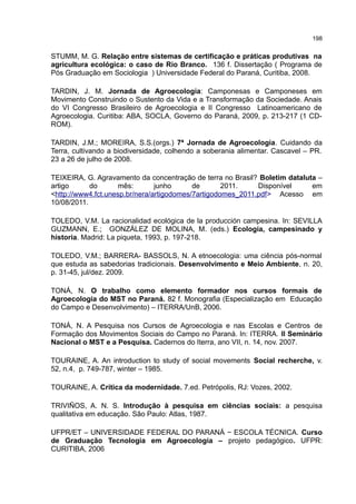 198
STUMM, M. G. Relação entre sistemas de certificação e práticas produtivas na
agricultura ecológica: o caso de Rio Branco. 136 f. Dissertação ( Programa de
Pós Graduação em Sociologia ) Universidade Federal do Paraná, Curitiba, 2008.
TARDIN, J. M. Jornada de Agroecologia: Camponesas e Camponeses em
Movimento Construindo o Sustento da Vida e a Transformação da Sociedade. Anais
do VI Congresso Brasileiro de Agroecologia e II Congresso Latinoamericano de
Agroecologia. Curitiba: ABA, SOCLA, Governo do Paraná, 2009, p. 213-217 (1 CD-
ROM).
TARDIN, J.M.; MOREIRA, S.S.(orgs.) 7ª Jornada de Agroecologia. Cuidando da
Terra, cultivando a biodiversidade, colhendo a soberania alimentar. Cascavel – PR.
23 a 26 de julho de 2008.
TEIXEIRA, G. Agravamento da concentração de terra no Brasil? Boletim dataluta –
artigo do mês: junho de 2011. Disponível em
<http://www4.fct.unesp.br/nera/artigodomes/7artigodomes_2011.pdf> Acesso em
10/08/2011.
TOLEDO, V.M. La racionalidad ecológica de la producción campesina. In: SEVILLA
GUZMANN, E.; GONZÁLEZ DE MOLINA, M. (eds.) Ecología, campesinado y
historia. Madrid: La piqueta, 1993, p. 197-218.
TOLEDO, V.M.; BARRERA- BASSOLS, N. A etnoecologia: uma ciência pós-normal
que estuda as sabedorias tradicionais. Desenvolvimento e Meio Ambiente, n. 20,
p. 31-45, jul/dez. 2009.
TONÁ, N. O trabalho como elemento formador nos cursos formais de
Agroecologia do MST no Paraná. 82 f. Monografia (Especialização em Educação
do Campo e Desenvolvimento) – ITERRA/UnB, 2006.
TONÁ, N. A Pesquisa nos Cursos de Agroecologia e nas Escolas e Centros de
Formação dos Movimentos Sociais do Campo no Paraná. In: ITERRA. II Seminário
Nacional o MST e a Pesquisa. Cadernos do Iterra, ano VII, n. 14, nov. 2007.
TOURAINE, A. An introduction to study of social movements Social recherche, v.
52, n.4, p. 749-787, winter – 1985.
TOURAINE, A. Crítica da modernidade. 7.ed. Petrópolis, RJ: Vozes, 2002.
TRIVIÑOS, A. N. S. Introdução à pesquisa em ciências sociais: a pesquisa
qualitativa em educação. São Paulo: Atlas, 1987.
UFPR/ET – UNIVERSIDADE FEDERAL DO PARANÁ − ESCOLA TÉCNICA. Curso
de Graduação Tecnologia em Agroecologia – projeto pedagógico. UFPR:
CURITIBA, 2006
 