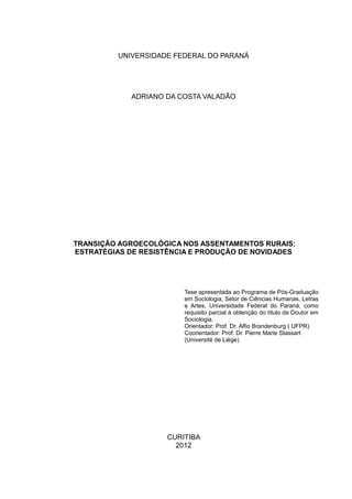 2
UNIVERSIDADE FEDERAL DO PARANÁ
ADRIANO DA COSTA VALADÃO
TRANSIÇÃO AGROECOLÓGICA NOS ASSENTAMENTOS RURAIS:
ESTRATÉGIAS DE RESISTÊNCIA E PRODUÇÃO DE NOVIDADES
Tese apresentada ao Programa de Pós-Graduação
em Sociologia, Setor de Ciências Humanas, Letras
e Artes, Universidade Federal do Paraná, como
requisito parcial à obtenção do título de Doutor em
Sociologia.
Orientador: Prof. Dr. Alfio Brandenburg ( UFPR)
Coorientador: Prof. Dr. Pierre Marie Stassart
(Université de Liège)
CURITIBA
2012
 