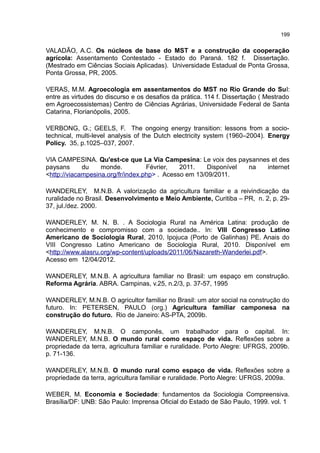199
VALADÃO, A.C. Os núcleos de base do MST e a construção da cooperação
agrícola: Assentamento Contestado - Estado do Paraná. 182 f. Dissertação.
(Mestrado em Ciências Sociais Aplicadas). Universidade Estadual de Ponta Grossa,
Ponta Grossa, PR, 2005.
VERAS, M.M. Agroecologia em assentamentos do MST no Rio Grande do Sul:
entre as virtudes do discurso e os desafios da prática. 114 f. Dissertação ( Mestrado
em Agroecossistemas) Centro de Ciências Agrárias, Universidade Federal de Santa
Catarina, Florianópolis, 2005.
VERBONG, G.; GEELS, F. The ongoing energy transition: lessons from a socio-
technical, multi-level analysis of the Dutch electricity system (1960–2004). Energy
Policy. 35, p.1025–037, 2007.
VIA CAMPESINA. Qu'est-ce que La Via Campesina: Le voix des paysannes et des
paysans du monde. Février, 2011. Disponível na internet
<http://viacampesina.org/fr/index.php> . Acesso em 13/09/2011.
WANDERLEY, M.N.B. A valorização da agricultura familiar e a reivindicação da
ruralidade no Brasil. Desenvolvimento e Meio Ambiente, Curitiba – PR, n. 2, p. 29-
37, jul./dez. 2000.
WANDERLEY, M. N. B. . A Sociologia Rural na América Latina: produção de
conhecimento e compromisso com a sociedade.. In: VIII Congresso Latino
Americano de Sociologia Rural, 2010, Ipojuca (Porto de Galinhas) PE. Anais do
VIII Congresso Latino Americano de Sociologia Rural, 2010. Disponível em
<http://www.alasru.org/wp-content/uploads/2011/06/Nazareth-Wanderlei.pdf>.
Acesso em 12/04/2012.
WANDERLEY, M.N.B. A agricultura familiar no Brasil: um espaço em construção.
Reforma Agrária. ABRA. Campinas, v.25, n.2/3, p. 37-57, 1995
WANDERLEY, M.N.B. O agricultor familiar no Brasil: um ator social na construção do
futuro. In: PETERSEN, PAULO (org.) Agricultura familiar camponesa na
construção do futuro. Rio de Janeiro: AS-PTA, 2009b.
WANDERLEY, M.N.B. O camponês, um trabalhador para o capital. In:
WANDERLEY, M.N.B. O mundo rural como espaço de vida. Reflexões sobre a
propriedade da terra, agricultura familiar e ruralidade. Porto Alegre: UFRGS, 2009b.
p. 71-136.
WANDERLEY, M.N.B. O mundo rural como espaço de vida. Reflexões sobre a
propriedade da terra, agricultura familiar e ruralidade. Porto Alegre: UFRGS, 2009a.
WEBER, M. Economia e Sociedade: fundamentos da Sociologia Compreensiva.
Brasília/DF: UNB: São Paulo: Imprensa Oficial do Estado de São Paulo, 1999. vol. 1
 