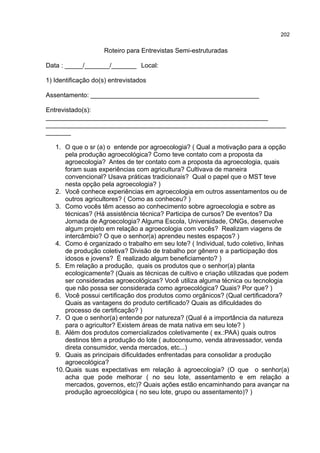 202
Roteiro para Entrevistas Semi-estruturadas
Data : _____/_______/_______ Local:
1) Identificação do(s) entrevistados
Assentamento: _______________________________________________
Entrevistado(s):
______________________________________________________________
___________________________________________________________________
_______
1. O que o sr (a) o entende por agroecologia? ( Qual a motivação para a opção
pela produção agroecológica? Como teve contato com a proposta da
agroecologia? Antes de ter contato com a proposta da agroecologia, quais
foram suas experiências com agricultura? Cultivava de maneira
convencional? Usava práticas tradicionais? Qual o papel que o MST teve
nesta opção pela agroecologia? )
2. Você conhece experiências em agroecologia em outros assentamentos ou de
outros agricultores? ( Como as conheceu? )
3. Como vocês têm acesso ao conhecimento sobre agroecologia e sobre as
técnicas? (Há assistência técnica? Participa de cursos? De eventos? Da
Jornada de Agroecologia? Alguma Escola, Universidade, ONGs, desenvolve
algum projeto em relação a agroecologia com vocês? Realizam viagens de
intercâmbio? O que o senhor(a) aprendeu nestes espaços? )
4. Como é organizado o trabalho em seu lote? ( Individual, tudo coletivo, linhas
de produção coletiva? Divisão de trabalho por gênero e a participação dos
idosos e jovens? É realizado algum beneficiamento? )
5. Em relação a produção, quais os produtos que o senhor(a) planta
ecologicamente? (Quais as técnicas de cultivo e criação utilizadas que podem
ser consideradas agroecológicas? Você utiliza alguma técnica ou tecnologia
que não possa ser considerada como agroecológica? Quais? Por que? )
6. Você possui certificação dos produtos como orgânicos? (Qual certificadora?
Quais as vantagens do produto certificado? Quais as dificuldades do
processo de certificação? )
7. O que o senhor(a) entende por natureza? (Qual é a importância da natureza
para o agricultor? Existem áreas de mata nativa em seu lote? )
8. Além dos produtos comercializados coletivamente ( ex.:PAA) quais outros
destinos têm a produção do lote ( autoconsumo, venda atravessador, venda
direta consumidor, venda mercados, etc...)
9. Quais as principais dificuldades enfrentadas para consolidar a produção
agroecológica?
10.Quais suas expectativas em relação à agroecologia? (O que o senhor(a)
acha que pode melhorar ( no seu lote, assentamento e em relação a
mercados, governos, etc)? Quais ações estão encaminhando para avançar na
produção agroecológica ( no seu lote, grupo ou assentamento)? )
 
