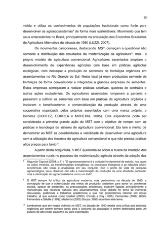 20
valida e utiliza os conhecimentos de populações tradicionais como fonte para
desenvolver os agroecossistemas8
de forma mais sustentáveis. Movimento que tem
seus antecedentes no Brasil, principalmente na articulação dos Encontros Brasileiros
de Agricultura Alternativa da década de 1980 (LUZZI, 2007).
Os movimentos camponeses, destacando MST, começam a questionar não
somente a distribuição dos resultados da modernização da agricultura9
, mas o
próprio modelo de agricultura convencional. Agricultores assentados ampliam o
desenvolvimento de experiências agrícolas com base em práticas agrícolas
ecológicas, com destaque a produção de sementes de hortaliças orgânicas em
assentamentos no Rio Grande do Sul. Neste local já eram produzidas semente de
hortaliças de forma convencional e integradas a grandes empresas de sementes.
Estas empresas começaram a realizar práticas seletivas, quebras de contratos e
outras ações excludentes. Os agricultores assentados romperam a parceria e
passaram a cultivar as sementes com base em práticas da agricultura orgânica e
iniciaram o beneficiamento e comercialização da produção através de uma
cooperativa organizada pelos próprios assentados com uma marca própria, a
Bionatur (CORTEZ, CORREA e MOREIRA, 2006). Esta experiência pode ser
considerada a primeira grande ação do MST com o objetivo de romper com as
práticas e tecnologia do sistema de agricultura convencional. Ela tem o mérito de
demonstrar ao MST as possibilidades e viabilidade de desenvolver uma agricultura
sem a utilização dos insumos da agricultura convencional e que não precisa praticar
altos preços para tanto10
.
A partir desta conjuntura, o MST questiona-se sobre a busca da inserção dos
assentamentos rurais no processo de modernização agrícola através da adoção das
8
Segundo Caporal (2004, p.11) “O agroecossistema é a unidade fundamental de estudo, nos quais
os ciclos minerais, as transformações energéticas, os processos biológicos e as relações sócio-
econômicas são vistas e analisadas em seu conjunto. Sob o ponto de vista da pesquisa
agroecológica, seus objetivos não são a maximização da produção de uma atividade particular,
mas a otimização do agroecossistema como um todo”.
9
O MST sempre foi crítico da agricultura moderna, mas predominou na década de 1990, a
concepção de que a coletivização dos meios de produção bastariam para sanar os problemas
sociais, apesar de presentes, as preocupações ambientais, estavam ligadas principalmente a
manutenção das reservas naturais dos assentamentos. Esse debate foi tema de inúmeras
discussões, polêmicas e trabalhos acadêmicos e que não pretendemos retomar em nosso
trabalho, já que autores como Caldart (2000); D'incão e Roy (1995); Fernandes (1996; 2000);
Fernandes e Stédile (1999); Medeiros (2003) Souza (1999) abordam este tema.
10
Lembramos que em nossa vivência no MST, na década de 1990 existia uma crítica aos produtos
orgânicos por serem sempre caros para o conjunto da população e serem destinados para um
público de alto poder aquisitivo ou para exportação.
 