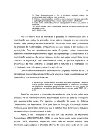 22
7- Tratar adequadamente o lixo e combater qualquer prática de
contaminação e agressão ao meio ambiente;
8- Praticar a solidariedade e revoltar-se contra qualquer injustiça, agressão
e exploração praticada contra a pessoa, a comunidade e a Natureza;
9- Lutar contra o latifúndio para que todos possam ter terra, pão, estudo e
liberdade;
10- Jamais vender a terra conquistada. A terra é um bem supremo para as
gerações futuras.
(MST, 2000, p. 56)
Não se tratava mais de reproduzir o processo de modernização com a
coletivização dos meios de produção, como estava colocado em um momento
anterior. Essa mudança de orientação do MST inclui uma crítica mais contundente
ao processo de modernização, principalmente ao que passou a ser chamado de
agronegócio. Com os desdobramentos deste Congresso, outros documentos
posteriores indicaram explicitamente a opção pela agroecologia. As cooperativas e a
coletivização apesar de não serem negadas, perdem sua quase exclusividade como
proposta de organização dos assentamentos rurais, e ganham importância a
preservação do meio ambiente, a relação com a natureza e a valorização do
conhecimento e da cultura camponesa dos agricultores.
Com os desdobramentos das decisões do IV Congresso Nacional do MST, a
agroecologia é assumida explicitamente como uma nova matriz tecnológica para ser
desenvolvida nos assentamentos rurais:
a agroecologia deverá orientar as nossas atividades produtivas. Devemos
buscar condição para que os (as) assentados(as) se qualifiquem e dominem
os princípios e as práticas agroecológicas, buscando um novo modelo de
produção que nos ajude na identificação de um novo ser social” (MST, 2001,
p.90)
Reuniões, encontros e discussões são realizadas para debater sobre esta
proposta. Há um redimensionamento das atividades e ações do Setor do MST ligado
aos assentamentos rurais. Por exemplo, a alteração do nome do Sistema
Cooperativista dos Assentados - SCA, para Setor de Produção, Cooperação e Meio
Ambiente, para demonstrar claramente que o trabalho deste Setor não se reduziria
as cooperativas como no momento anterior.
Assim, o MST incorpora-se ao que tem sido chamado de Movimento
Agroecológico (BRANDENBURG, 2002), no qual fazem parte outros movimentos
sociais, ONGs, sindicatos, intelectuais, numa rede de alcance mundial. Este
Movimento Agroecológico é articulado através de redes, onde cada um de seus
 