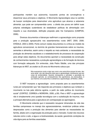 23
participantes mantém sua autonomia, buscando pontos de convergência e
disseminar seus princípios e objetivos. O Movimento Agroecológico atua no sentido
de buscar condições para desenvolver uma agricultura que alcance a soberania
alimentar, que pode ser compreendida como o direito dos povos em definir suas
próprias estratégias sustentáveis de estabelecer políticas de alimentação com
respeito a sua diversidade, definição proposta pela Via Campesina (CAMPOS,
2006).
Diversos documentos e lideranças reafirmam a agroecologia como proposta
para a produção agropecuária nos assentamentos rurais (MST, 2005, 2006;
STÉDILE, 2003 e 2009). Ponto comum nestes documentos é a crítica ao modelo da
agricultura convencional, no domínio de grandes transnacionais sobre os insumos,
sementes e alimentos; assim como o respeito ao meio ambiente; a necessidade da
produção de alimentos saudáveis e o estabelecimento de processos de cooperação
para atingir estes objetivos. Os documentos apontam a necessidade da construção
de conhecimentos necessários a produção agroecológica e da formação de técnicos
com formação adequada. Em entrevista, João Pedro Stédile, uma das principais
lideranças do MST, ao avaliar os 25 anos do Movimento coloca que:
Nós avançamos muito e digo isso como uma autocrítica porque há seis, dez
anos atrás, nós não dávamos bola para a agroecologia, achávamos que era
coisa de ambientalista. Quando começamos a perceber a gravidade da
produção agrícola, as consequências dos agrotóxicos, do monocultivo, é
que fizemos uma autocrítica e adotamos a agroecologia. (STÉDILE, 2009).
O MST incorpora a agroecologia como proposta para os assentamentos
rurais por compreender que “ela responde aos princípios e objetivos que norteiam o
movimento na luta pela reforma agrária, a partir da visão política do movimento
social” (CORTEZ, CORREA e MOREIRA, 2006, p.59). Para o MST a agroecologia
não é simplesmente uma questão tecnológica com a substituição de insumos, mas
a principal alternativa para a agricultura em contraposição ao agronegócio.
O Movimento entende que é necessário recuperar dimensões da vida das
famílias camponesas no manejo dos agroecossistemas, revalorizar práticas antes
desprezadas como a produção dos alimentos para atender as necessidades da
família, aliada com a organização da produção para o mercado. Cuidar dos recursos
naturais como o solo, a água e a biodiversidade; da saúde; garantindo condições de
vida digna para as famílias assentadas.
 