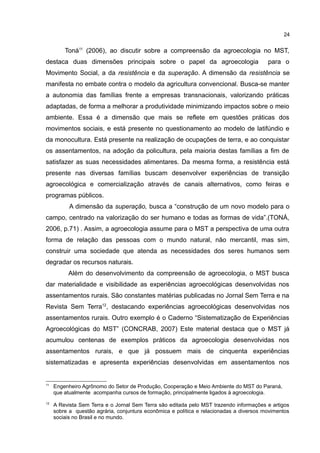 24
Toná11
(2006), ao discutir sobre a compreensão da agroecologia no MST,
destaca duas dimensões principais sobre o papel da agroecologia para o
Movimento Social, a da resistência e da superação. A dimensão da resistência se
manifesta no embate contra o modelo da agricultura convencional. Busca-se manter
a autonomia das famílias frente a empresas transnacionais, valorizando práticas
adaptadas, de forma a melhorar a produtividade minimizando impactos sobre o meio
ambiente. Essa é a dimensão que mais se reflete em questões práticas dos
movimentos sociais, e está presente no questionamento ao modelo de latifúndio e
da monocultura. Está presente na realização de ocupações de terra, e ao conquistar
os assentamentos, na adoção da policultura, pela maioria destas famílias a fim de
satisfazer as suas necessidades alimentares. Da mesma forma, a resistência está
presente nas diversas famílias buscam desenvolver experiências de transição
agroecológica e comercialização através de canais alternativos, como feiras e
programas públicos.
A dimensão da superação, busca a “construção de um novo modelo para o
campo, centrado na valorização do ser humano e todas as formas de vida”.(TONÁ,
2006, p.71) . Assim, a agroecologia assume para o MST a perspectiva de uma outra
forma de relação das pessoas com o mundo natural, não mercantil, mas sim,
construir uma sociedade que atenda as necessidades dos seres humanos sem
degradar os recursos naturais.
Além do desenvolvimento da compreensão de agroecologia, o MST busca
dar materialidade e visibilidade as experiências agroecológicas desenvolvidas nos
assentamentos rurais. São constantes matérias publicadas no Jornal Sem Terra e na
Revista Sem Terra12
, destacando experiências agroecológicas desenvolvidas nos
assentamentos rurais. Outro exemplo é o Caderno “Sistematização de Experiências
Agroecológicas do MST” (CONCRAB, 2007) Este material destaca que o MST já
acumulou centenas de exemplos práticos da agroecologia desenvolvidas nos
assentamentos rurais, e que já possuem mais de cinquenta experiências
sistematizadas e apresenta experiências desenvolvidas em assentamentos nos
11
Engenheiro Agrônomo do Setor de Produção, Cooperação e Meio Ambiente do MST do Paraná,
que atualmente acompanha cursos de formação, principalmente ligados à agroecologia.
12
A Revista Sem Terra e o Jornal Sem Terra são editada pelo MST trazendo informações e artigos
sobre a questão agrária, conjuntura econômica e política e relacionadas a diversos movimentos
sociais no Brasil e no mundo.
 