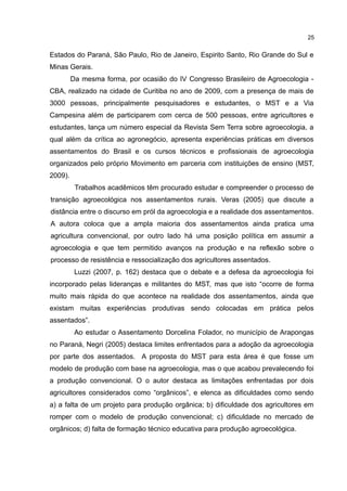 25
Estados do Paraná, São Paulo, Rio de Janeiro, Espirito Santo, Rio Grande do Sul e
Minas Gerais.
Da mesma forma, por ocasião do IV Congresso Brasileiro de Agroecologia -
CBA, realizado na cidade de Curitiba no ano de 2009, com a presença de mais de
3000 pessoas, principalmente pesquisadores e estudantes, o MST e a Via
Campesina além de participarem com cerca de 500 pessoas, entre agricultores e
estudantes, lança um número especial da Revista Sem Terra sobre agroecologia, a
qual além da crítica ao agronegócio, apresenta experiências práticas em diversos
assentamentos do Brasil e os cursos técnicos e profissionais de agroecologia
organizados pelo próprio Movimento em parceria com instituições de ensino (MST,
2009).
Trabalhos acadêmicos têm procurado estudar e compreender o processo de
transição agroecológica nos assentamentos rurais. Veras (2005) que discute a
distância entre o discurso em pról da agroecologia e a realidade dos assentamentos.
A autora coloca que a ampla maioria dos assentamentos ainda pratica uma
agricultura convencional, por outro lado há uma posição política em assumir a
agroecologia e que tem permitido avanços na produção e na reflexão sobre o
processo de resistência e ressocialização dos agricultores assentados.
Luzzi (2007, p. 162) destaca que o debate e a defesa da agroecologia foi
incorporado pelas lideranças e militantes do MST, mas que isto “ocorre de forma
muito mais rápida do que acontece na realidade dos assentamentos, ainda que
existam muitas experiências produtivas sendo colocadas em prática pelos
assentados”.
Ao estudar o Assentamento Dorcelina Folador, no município de Arapongas
no Paraná, Negri (2005) destaca limites enfrentados para a adoção da agroecologia
por parte dos assentados. A proposta do MST para esta área é que fosse um
modelo de produção com base na agroecologia, mas o que acabou prevalecendo foi
a produção convencional. O o autor destaca as limitações enfrentadas por dois
agricultores considerados como “orgânicos”, e elenca as dificuldades como sendo
a) a falta de um projeto para produção orgânica; b) dificuldade dos agricultores em
romper com o modelo de produção convencional; c) dificuldade no mercado de
orgânicos; d) falta de formação técnico educativa para produção agroecológica.
 