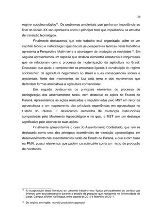 29
regime sociotecnológico15
. Os problemas ambientais que ganharam importância ao
final do século XX são apontados como o principal fator que impulsionou os estudos
de transição tecnológico.
Finalmente destacamos que este trabalho está organizado, além de um
capítulo teórico e metodológico que discute as perspectivas teóricas deste trabalho e
apresenta a Perspectiva Multinível e a abordagem de produção de novidades16
. Em
seguida apresentamos um capítulo que destaca elementos estruturais e conjunturais
que se relacionam com o processo de modernização da agricultura no Brasil.
Discussão que ajuda a compreender os processos ligados à constituição do regime
sociotécnico da agricultura hegemônico no Brasil e suas consequências sociais e
ambientais, fonte dos movimentos de luta pela terra e dos movimentos que
defendem formas alternativas à agricultura convencional.
Em seguida destacamos os principais elementos do processo de
ecologização dos assentamentos rurais, com destaque as ações no Estado do
Paraná. Apresentamos as ações realizadas e impulsionadas pelo MST em favor da
agroecologia e um mapeamento das principais experiências em agroecologia no
Estado do Paraná. E destacamos elementos de mudanças institucionais
conquistadas pelo Movimento Agroecológico e no qual, o MST tem um destaque
significativo pelo alcance de suas ações.
Finalmente apresentamos o caso do Assentamento Contestado, que tem se
destacado como uma das principais experiências de transição agroecológica em
desenvolvimento nos assentamentos rurais do Estado do Paraná, e que a com base
na PMN, possui elementos que podem caracterizá-lo como um nicho de produção
de novidades.
15
A incorporação desta literatura ao presente trabalho esta ligada principalmente ao contato que
tivemos com esta perspectiva durante a estadia de pesquisa que realizamos na Universidade de
Liège, Campus d'Arlon na Bélgica, entre agosto de 2010 e fevereiro de 2011.
16
Do original em inglês: novelty production approach
 