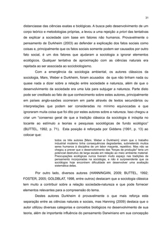 31
distanciasse das ciências exatas e biológicas. A busca pelo desenvolvimento de um
corpo teórico e metodologias próprias, a levou a uma rejeição a priori das tentativas
de explicar a sociedade com base em fatores não humanos. Provavelmente o
pensamento de Durkheim (2003) ao defender a explicação dos fatos sociais como
coisas e, principalmente que os fatos sociais somente podem ser causados por outro
fato social, é um dos fatores que ajudaram a sociologia a ignorar elementos
ecológicos. Qualquer tentativa de aproximação com as ciências naturais era
rejeitada ao ser associada ao sociobiologismo.
Com a emergência da sociologia ambiental, os autores clássicos da
sociologia, Marx, Weber e Durkheim, foram acusados de que não tinham nada ou
quase nada a dizer sobre a relação entre sociedade e natureza, além de que o
desenvolvimento da sociedade era uma luta para subjugar a natureza. Parte disto
pode ser creditado ao fato de que conhecimento sobre estes autores, principalmente
em países anglo-saxões ocorreram em parte através de textos secundários ou
interpretações que podem ser consideradas no mínimo equivocadas e que
ignoraram muita coisa que foi dito por estes autores sobre a natureza. Isso chegou a
criar um “consenso geral de que a tradição clássica da sociologia é inóspita no
tocante ao estímulo a teorias e pesquisas sociológicas de fundo ecológico”
(BUTTEL, 1992, p. 71). Esta posição é reforçada por Giddens (1991, p. 13) ao
colocar que:
todos os três autores [Marx. Weber e Durkheim] viram que o trabalho
industrial moderno tinha consequências degradantes, submetendo muitos
seres humanos à disciplina de um labor maçante, repetitivo. Mas não se
chegou a prever que o desenvolvimento das "forças de produção" teria um
potencial destrutivo de larga escala em relação ao meio ambiente material.
Preocupações ecológicas nunca tiveram muito espaço nas tradições de
pensamento incorporadas na sociologia, e não é surpreendente que os
sociólogos hoje encontrem dificuldade em desenvolver uma avaliação
sistemática delas.
Por outro lado, diversos autores (HANNINGAN, 2009; BUTTEL, 1992;
FOSTER, 2005; GOLDBLAT, 1998, entre outros) destacam que a sociologia clássica
tem muito a contribuir sobre a relação sociedade-natureza e que pode fornecer
elementos relevantes para a compreensão do tema.
Destes autores Durkheim é provavelmente o que mais reforça esta
separação entre as ciências naturais e sociais, mas Hanning (2009) destaca que o
autor utilizou diversas categorias e conceitos biológicos no desenvolvimento de sua
teoria, além de importante influência do pensamento Darwiniano em sua concepção
 
