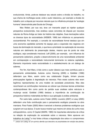 32
evolucionista. Ainda, pode-se destacar seu estudo sobre a divisão do trabalho, no
que chama de morfologia social, onde o autor relacionou, por exemplo a divisão do
trabalho com a disputa por recursos naturais que é a influência principal da “ecologia
humana” desenvolvida pela Escola de Chicago.
Max Weber, por sua vez, teve um marcante pepel ao rejeitar qualquer
perspectiva evolucionista, mas analisou casos concretos de disputa por recursos
naturais da Roma Antiga ao tratar da história das religiões. Suas teorizações sobre
os diversos tipos de racionalidade (WEBER, 1999) tem influência no pensamento
socioambiental. Por exemplo, o conceito de racionalidade formal destaca que em
uma economia capitalista somente há espaço para a expansão dos negócios em
busca da dominação do mercado, o que leva a prioridade na exploração de recursos
naturais em detrimento de preservação destes, mesmo que do ponto de vista
ecológico, seja considerado irracional. Leff (2006), por exemplo, com influencia do
pensamento weberiano, propõe o desenvolvimento de uma racionalidade ambiental
em contraposição a racionalidade instrumental dominante no sistema capitalista.
Elemento importante nesta racionalidade é o estabelecimento de um dialogo de
saberes.
Por fim, Karl Marx, é tido como o autor clássico que mais contribuiu para o
pensamento ambientalista. Autores como Hanning (2009) e Goldblat (1998)
defendem que Marx, assim como seu colaborador Engels, tinham poucas
preocupações ligadas à degradação da natureza. Para esses autores eles eram
legítimos representantes de uma modelo de sociedade produtivista. Mas eles
reconhecem as contribuições marxianas ao colocar que diversas teorias ambientais
contemporâneas têm como ponto de partida suas analises sobre estrutura e
mudança social. Goldblat (1998) destaca a importância da contribuição da
perspectiva histórico materialista de Marx e sua aplicação à análise ambiental.
Por outro lado, autores como Foster (2005); Loureiro (2007) e Lowy (2005)
defendem uma forte contribuição para o pensamento ecológico presente na obra
marxiana. Para Foster (2005) Marx é sensível a diversos problemas ecológicos que
surgiram em sua época. O autor busca mostrar que mesmo em obras de cunho mais
antropocêntrico, como O Capital (MARX, 1985) há importantes elementos de crítica
na relação de exploração da sociedade sobre a natureza. Marx apoia-se em
trabalhos de Liebig18
e traz fortes críticas a degradação dos solos e o compromisso
18
Justus von Liebig, foi um químico alemão que descobriu as propriedades de nutrição das plantas,
 