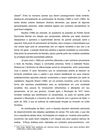 34
classe20
. Entre os inúmeros autores que deram prosseguimento nesta vertente,
destaca-se principalmente as contribuições de Kautsky (1986) e Lenin (1982). Os
textos destes autores destacam diversos elementos, que apesar de algumas
generalizações possíveis, estão bastante ligados aos contextos sociopolíticos na
qual foram redigidas.
Kautsky (1986) por exemplo, ao questionar as posições do Partido Social
Democrata Alemão em relação aos camponeses, defendia que estes deveriam
desaparecer e apontava a superioridade técnica da grande produção sobre a
pequena. Este ponto do pensamento de Kautsky, abriu margem a interpretações que
não existia lugar para os camponeses sob um regime socialista e que veio a se
tornar, em geral, a posição oficial dos partidos e regimes socialistas ou comunistas.
Este ponto do pensamento de Kautsky, apoiou grande parte dos modelos socialistas
ao privilegiar grandes propriedade coletivas.
Já para Lenin ( 1982) por caminhos diferentes e sem conhecer previamente
o texto de Kautsky, chegou a conclusões próximas, frente a realidade Russa.
Destaca-se o fenômeno da diferenciação social do campesinato, entre camponeses
ricos e pobres. O autor demostrou que os camponeses pobres já estavam se
tornando proletários para o capital e que mesmo trabalhando em seus próprios
estabelecimentos agrícolas estavam condenados a serem explorados por parte do
capitalismo. Segundo Shanin (1980), em um primeiro momento, Lenin da mesma
forma não apontava possibilidades para os camponeses em uma sociedade
socialista. Aos poucos foi introduzindo refinamentos e alterações em seu
pensamento. Já em seu governo, iniciado após a Revolução de 1917, foram
tomadas medidas que beneficiaram os camponeses, os quais em grande parte
apoiaram a Revolução e o Governo de Lenin. Somente com o governo de Stalin, a
partir de 1925, é que as políticas de coletivização forçada se iniciaram na União
Soviética.
As contribuições de Marx, Lenin e Kautsky discutem elementos estruturais
do desenvolvimento das relações capitalistas do campo. Por outro lado, o que não
tira a importância destas obras, há limitações em relação ao contexto sócio-político-
econômico nas quais foram redigidas e em relação aos seus quadros teóricos de
análise. 91Suas análises eram realizadas em contextos sócio-econômicos com
20
Este longo debate está espalhado por diversos textos destacamos aqui nesta temática Marx
(1996) Marx ( 2002) e Marx (2005).
 