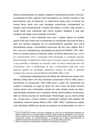 35
diversas particularidades em relação a Inglaterra industrializada que Marx vivenciou.
As categorias de Marx, estavam muito mais ligadas a um contexto industrial, e não
semi-industrial como na Alemanha, ou praticamente feudal como na Rússia. Da
mesma forma, existe uma certa concepção evolucionista, principalmente em
Kautsky, onde necessariamente a história teria etapas a cumprir, onde primeiro o
mundo feudal seria substituído pelo mundo burguês/ capitalista e este pelo
socialismo até chegar a uma sociedade comunista21
.
Chayanov é outro importante autor para o debate clássico da questão
agrária. Este autor mostra que a compreensão do campesinato não pode ser feita a
partir das mesmas categorias de um empreendimento capitalista. Isso ocorre
principalmente porque a racionalidade camponesa não tem como objetivo final o
lucro, mas sim a satisfação das necessidades da família (CHAYANOV, 1974; 1991).
Entre os conceitos chaves de Chayanov, estão o de ótimos diferenciais, que podem
ser compreendidos como a articulação entre tecnologias e a produção agrícola.
Essa articulação é realizada de maneira que os recursos naturais sejam otimizados
o que possibilita a ampliação da produção, onde “os ótimos diferenciais têm sido
considerados como a possibilidade de que o conhecimento local atue como
elemento gerador de tecnologias autóctones capazes de captar o potencial
endógeno dos recursos naturais”(SEVILLA GUZMÁN, 2006, p.192)
Contribuições importantes para este debate são realizadas por autores como
Mendras (1970) sobre o fim das sociedades camponesas; Shanin (1980) sobre a
permanência do campesinato, Wolf (1984) sobre o papel dos camponeses em
revoltas e revoluções ao longo do século XX, entre outros. No Brasil, diversos
autores fizeram suas contribuições, levando em conta variados pontos de vista e
especificidades brasileiras como o passado colonial, patrimonialista e escravocrata,
além do intenso processo de modernização. Modernização que ao mesmo tempo
que avança sobre o campo e destrói o campesinato, também recria relações não
capitalistas, conforme destaca Martins (1981; 1986; 1994)22
. Destacam-se autores
como Wanderley (2009a) que aponta os processos de transformações do rural no
21
Lenin de certa forma rompeu com esta concepção ao, junto com os Bolcheviques implantar um
regime socialista em um país semifeudal, “pulando” assim a etapa do capitalismo. Por outro lado,
em seu governo, teve que adotar políticas de desenvolvimento industrial, por outro lado, pode-se
colocar que imperou, no marxismo-lenismo, a concepção que o pleno desenvolvimento do
capitalismo levaria inevitavelmente a implantação de uma sociedade comunista.
22
Sobre o processo de modernização na agricultura do Brasil ver o capítulo 3.
 