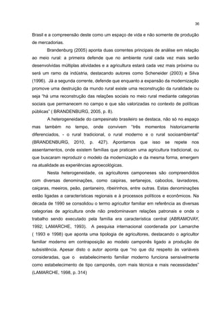 36
Brasil e a compreensão deste como um espaço de vida e não somente de produção
de mercadorias.
Brandenburg (2005) aponta duas correntes principais de análise em relação
ao meio rural: a primeira defende que no ambiente rural cada vez mais serão
desenvolvidas múltiplas atividades e a agricultura estará cada vez mais próxima ou
será um ramo da indústria, destacando autores como Scheneider (2003) e Silva
(1996). Já a segunda corrente, defende que enquanto a expansão da modernização
promove uma destruição da mundo rural existe uma reconstrução da ruralidade ou
seja “há uma reconstrução das relações sociais no meio rural mediante categorias
sociais que permanecem no campo e que são valorizadas no contexto de políticas
públicas” ( BRANDENBURG, 2005, p. 8).
A heterogeneidade do campesinato brasileiro se destaca, não só no espaço
mas também no tempo, onde convivem “três momentos historicamente
diferenciados, - o rural tradicional, o rural moderno e o rural socioambiental”
(BRANDENBURG, 2010, p. 427). Apontamos que isso se repete nos
assentamentos, onde existem famílias que praticam uma agricultura tradicional, ou
que buscaram reproduzir o modelo da modernização e da mesma forma, emergem
na atualidade as experiências agroecológicas.
Nesta heterogeneidade, os agricultores camponeses são compreendidos
com diversas denominações, como caipiras, sertanejos, caboclos, lavradores,
caiçaras, meeiros, peão, pantaneiro, ribeirinhos, entre outras. Estas denominações
estão ligadas a características regionais e à processos políticos e econômicos. Na
década de 1990 se consolidou o termo agricultor familiar em referência as diversas
categorias de agricultura onde não predominavam relações patronais e onde o
trabalho sendo executado pela família era característica central (ABRAMOVAY,
1992; LAMARCHE, 1993). A pesquisa internacional coordenada por Lamarche
( 1993 e 1998) que aponta uma tipologia de agricultores, destacando o agricultor
familiar moderno em contraposição ao modelo camponês ligado a produção de
subsistência. Apesar disto o autor aponta que “no que diz respeito às variáveis
consideradas, que o estabelecimento familiar moderno funciona sensivelmente
como estabelecimento de tipo camponês, com mais técnica e mais necessidades”
(LAMARCHE, 1998, p. 314)
 