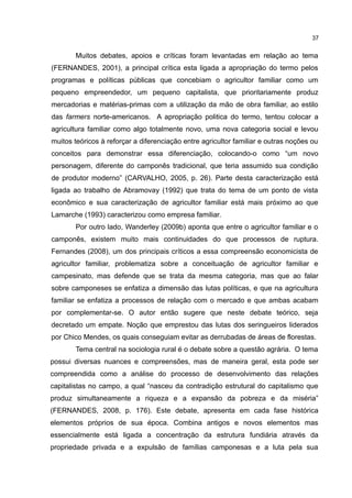 37
Muitos debates, apoios e críticas foram levantadas em relação ao tema
(FERNANDES, 2001), a principal crítica esta ligada a apropriação do termo pelos
programas e políticas públicas que concebiam o agricultor familiar como um
pequeno empreendedor, um pequeno capitalista, que prioritariamente produz
mercadorias e matérias-primas com a utilização da mão de obra familiar, ao estilo
das farmers norte-americanos. A apropriação politica do termo, tentou colocar a
agricultura familiar como algo totalmente novo, uma nova categoria social e levou
muitos teóricos à reforçar a diferenciação entre agricultor familiar e outras noções ou
conceitos para demonstrar essa diferenciação, colocando-o como “um novo
personagem, diferente do camponês tradicional, que teria assumido sua condição
de produtor moderno” (CARVALHO, 2005, p. 26). Parte desta caracterização está
ligada ao trabalho de Abramovay (1992) que trata do tema de um ponto de vista
econômico e sua caracterização de agricultor familiar está mais próximo ao que
Lamarche (1993) caracterizou como empresa familiar.
Por outro lado, Wanderley (2009b) aponta que entre o agricultor familiar e o
camponês, existem muito mais continuidades do que processos de ruptura.
Fernandes (2008), um dos principais críticos a essa compreensão economicista de
agricultor familiar, problematiza sobre a conceituação de agricultor familiar e
campesinato, mas defende que se trata da mesma categoria, mas que ao falar
sobre camponeses se enfatiza a dimensão das lutas políticas, e que na agricultura
familiar se enfatiza a processos de relação com o mercado e que ambas acabam
por complementar-se. O autor então sugere que neste debate teórico, seja
decretado um empate. Noção que emprestou das lutas dos seringueiros liderados
por Chico Mendes, os quais conseguiam evitar as derrubadas de áreas de florestas.
Tema central na sociologia rural é o debate sobre a questão agrária. O tema
possui diversas nuances e compreensões, mas de maneira geral, esta pode ser
compreendida como a análise do processo de desenvolvimento das relações
capitalistas no campo, a qual “nasceu da contradição estrutural do capitalismo que
produz simultaneamente a riqueza e a expansão da pobreza e da miséria”
(FERNANDES, 2008, p. 176). Este debate, apresenta em cada fase histórica
elementos próprios de sua época. Combina antigos e novos elementos mas
essencialmente está ligada a concentração da estrutura fundiária através da
propriedade privada e a expulsão de famílias camponesas e a luta pela sua
 