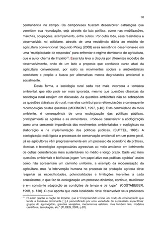 38
permanência no campo. Os camponeses buscam desenvolver estratégias que
permitam sua reprodução, seja através da luta política, como nas mobilizações,
marchas, ocupações, acampamento, entre outros. Por outro lado, essa resistência é
desenvolvida no cotidiano, através de uma resistência diária ao modelo de
agricultura convencional. Segundo Ploeg (2008) essa resistência desenvolve-se em
uma “multiplicidade de respostas” para enfrentar o regime dominante de agricultura,
que o autor chama de Império23
. Essa luta leva a disputa por diferentes modelos de
desenvolvimento, onde de um lado a proposta que aprofunda curso atual da
agricultura convencional, por outro os movimentos sociais e ambientalistas
combatem e propõe a busca por alternativas menos degradantes ambiental e
socialmente.
Desta forma, a sociologia rural cada vez mais incorpora a temática
ambiental, que não pode ser mais ignorada, mesmo que questões clássicas da
sociologia rural estejam em discussão. As questões ambientais não se sobrepõem
as questões clássicas do rural, mas elas contribui para reformulações e consequente
recomposição destas questões (MORMONT, 1997, p.40). Esta centralidade do meio
ambiente, é consequência de uma ecologização das políticas públicas,
principalmente as agrárias e as alimentares. Pode-se caracterizar a ecologização
como uma crescente importância dos movimentos ambientalistas e ecologistas na
elaboração e na implementação das políticas públicas. (BUTTEL, 1995). A
ecologização está ligada a processos de conservação ambiental em um plano geral.
Já os agricultores vêm progressivamente em um processo de abandono de práticas,
técnicas e tecnologias agropecuárias agressivas ao meio ambiente em detrimento
de outras consideradas mais sustentáveis no médio e longo prazo. Cada vez mais
questões ambientais e biofísicas jogam “um papel ativo nas práticas agrárias” assim
como não apresentam um caminho uniforme, a exemplo da modernização da
agricultura, mas “a intervenção humana no processo de produção agrícola deve
respeitar as especificidades, potencialidades e limitações inerentes a cada
ecossistema, o que faz da ecologização um processo dinâmico, continuo, multilinear
e em constante adaptação as condições de tempo e de lugar” (COSTABEBER,
1998, p. 130). O que aponta que cada localidade deve desenvolver seus processos
23
O autor propõe a noção de Império, que é “compreendido como um modo de ordenamento que
tende a tornar-se dominante [..] é personificado por uma variedade de expressões específicas:
grupos do agronegócio, grandes varejistas, mecanismos estatais, mas também leis, modelos
científicos, tecnologias, etc.” (PLOEG, 2008, p.20).
 