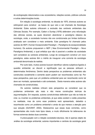 39
de ecologização relacionados a seu ecossistema, relações sociais, práticas culturais
e outras determinações locais.
Em relação à sociologia ambiental, na década de 1970, diversos autores se
esforçaram para construir as bases do que veio a ser chamado de Sociologia
Ambiental. Estes autores criticavam a exclusão das variáveis ambientais das
Ciências Sociais. Por exemplo, Catton e Dunlap (1978) defendem uma refundação
das ciências sociais, as quais deveriam abandonar o paradigma clássico da
sociologia, onde, a sociedade humana não era condicionada por limites biofísicos
analisada sem considerar o meio ambiente. Este paradigma foi chamado pelos
autores de HEP ( Human Excepcionalist Paradigm – Paradigma da excepcionalidade
humana). Os autores propuseram o NEP ( New Environmental Paradigm – Novo
Paradigma Ambiental), o qual enfatiza que não é possível a análise da sociedade
sem considerar as variáveis ambientais. Longe de conseguirem construir um novo
paradigma, estes autores têm o mérito de inaugurar uma corrente da sociologia
ambiental denominada de realista.
Por outro lado, muitos autores buscam identificar valores subjetivos ligados à
questão ambiental, ao discutir a significação que as pessoas atribuem a
determinados fenômenos. Dentro desta perspectiva os problemas ambientais são
construídos socialmente e somente assim podem ser reconhecidos como tal. Por
essa perspectiva, para que um problema ambiental para ser reconhecido como tal
deve ser montado, apresentado e até contestado. Desta maneira estes autores são
chamados de construtivistas.
Os autores realistas criticam esta perspectiva ao considerar que os
problemas ambientais são reais e não meras construções teóricas de
argumentações. Em resposta, autores construtivistas defendem que não se trata de
criar, ou inventar os problemas ambientais, já que estes existem e estão presentes
na realidade, mas de como esse problema será apresentado, debatido e
reconhecido como um problema ambiental e ainda de que merece a atenção para
sua solução (GUIVANT, 2002). Destacamos que essas duas correntes, como
apresentadas são muito mais tipos ideais, e muito dificilmente há defensores de
formas extremas destas duas correntes.
A preocupação com a relação sociedade-natureza, não é apenas objeto de
análise da sociologia ambiental, autores importantes e centrais da sociologia geral
 