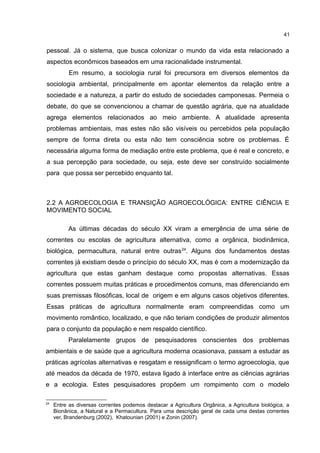 41
pessoal. Já o sistema, que busca colonizar o mundo da vida esta relacionado a
aspectos econômicos baseados em uma racionalidade instrumental.
Em resumo, a sociologia rural foi precursora em diversos elementos da
sociologia ambiental, principalmente em apontar elementos da relação entre a
sociedade e a natureza, a partir do estudo de sociedades camponesas. Permeia o
debate, do que se convencionou a chamar de questão agrária, que na atualidade
agrega elementos relacionados ao meio ambiente. A atualidade apresenta
problemas ambientais, mas estes não são visíveis ou percebidos pela população
sempre de forma direta ou esta não tem consciência sobre os problemas. É
necessária alguma forma de mediação entre este problema, que é real e concreto, e
a sua percepção para sociedade, ou seja, este deve ser construído socialmente
para que possa ser percebido enquanto tal.
2.2 A AGROECOLOGIA E TRANSIÇÃO AGROECOLÓGICA: ENTRE CIÊNCIA E
MOVIMENTO SOCIAL
As últimas décadas do século XX viram a emergência de uma série de
correntes ou escolas de agricultura alternativa, como a orgânica, biodinâmica,
biológica, permacultura, natural entre outras24
. Alguns dos fundamentos destas
correntes já existiam desde o princípio do século XX, mas é com a modernização da
agricultura que estas ganham destaque como propostas alternativas. Essas
correntes possuem muitas práticas e procedimentos comuns, mas diferenciando em
suas premissas filosóficas, local de origem e em alguns casos objetivos diferentes.
Essas práticas de agricultura normalmente eram compreendidas como um
movimento romântico, localizado, e que não teriam condições de produzir alimentos
para o conjunto da população e nem respaldo científico.
Paralelamente grupos de pesquisadores conscientes dos problemas
ambientais e de saúde que a agricultura moderna ocasionava, passam a estudar as
práticas agrícolas alternativas e resgatam e ressignificam o termo agroecologia, que
até meados da década de 1970, estava ligado à interface entre as ciências agrárias
e a ecologia. Estes pesquisadores propõem um rompimento com o modelo
24
Entre as diversas correntes podemos destacar a Agricultura Orgânica, a Agricultura biológica, a
Bionânica, a Natural e a Permacultura. Para uma descrição geral de cada uma destas correntes
ver, Brandenburg (2002), Khatounian (2001) e Zonin (2007).
 