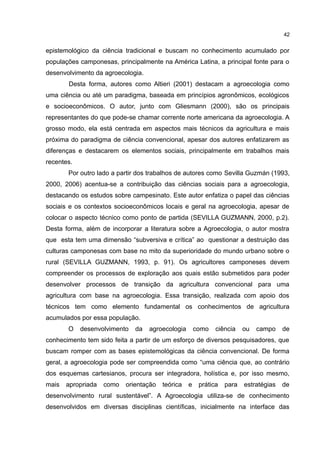 42
epistemológico da ciência tradicional e buscam no conhecimento acumulado por
populações camponesas, principalmente na América Latina, a principal fonte para o
desenvolvimento da agroecologia.
Desta forma, autores como Altieri (2001) destacam a agroecologia como
uma ciência ou até um paradigma, baseada em princípios agronômicos, ecológicos
e socioeconômicos. O autor, junto com Gliesmann (2000), são os principais
representantes do que pode-se chamar corrente norte americana da agroecologia. A
grosso modo, ela está centrada em aspectos mais técnicos da agricultura e mais
próxima do paradigma de ciência convencional, apesar dos autores enfatizarem as
diferenças e destacarem os elementos sociais, principalmente em trabalhos mais
recentes.
Por outro lado a partir dos trabalhos de autores como Sevilla Guzmán (1993,
2000, 2006) acentua-se a contribuição das ciências sociais para a agroecologia,
destacando os estudos sobre campesinato. Este autor enfatiza o papel das ciências
sociais e os contextos socioeconômicos locais e geral na agroecologia, apesar de
colocar o aspecto técnico como ponto de partida (SEVILLA GUZMANN, 2000, p.2).
Desta forma, além de incorporar a literatura sobre a Agroecologia, o autor mostra
que esta tem uma dimensão “subversiva e crítica” ao questionar a destruição das
culturas camponesas com base no mito da superioridade do mundo urbano sobre o
rural (SEVILLA GUZMANN, 1993, p. 91). Os agricultores camponeses devem
compreender os processos de exploração aos quais estão submetidos para poder
desenvolver processos de transição da agricultura convencional para uma
agricultura com base na agroecologia. Essa transição, realizada com apoio dos
técnicos tem como elemento fundamental os conhecimentos de agricultura
acumulados por essa população.
O desenvolvimento da agroecologia como ciência ou campo de
conhecimento tem sido feita a partir de um esforço de diversos pesquisadores, que
buscam romper com as bases epistemológicas da ciência convencional. De forma
geral, a agroecologia pode ser compreendida como “uma ciência que, ao contrário
dos esquemas cartesianos, procura ser integradora, holística e, por isso mesmo,
mais apropriada como orientação teórica e prática para estratégias de
desenvolvimento rural sustentável”. A Agroecologia utiliza-se de conhecimento
desenvolvidos em diversas disciplinas científicas, inicialmente na interface das
 