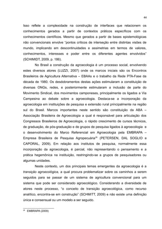 44
Isso reflete a complexidade na construção de interfaces que relacionem os
conhecimentos gerados a partir de contextos práticos específicos com os
conhecimentos científicos. Mesmo que gerados a partir de bases epistemológicas
não convencionais envolve “pontos críticos de interseção entre distintas visões de
mundo, implicando em descontinuidades e assimetrias em termos de valores,
conhecimentos, interesses e poder entre os diferentes agentes envolvidos”
(SCHIMIDT, 2009, p. 186).
No Brasil a construção da agroecologia é um processo social, envolvendo
estes diversos atores (LUZZI, 2007) onde os marcos iniciais são os Encontros
Brasileiros de Agricultura Alternativa – EBAAs e o trabalho da Rede PTA-Fase da
década de 1980. Os desdobramentos destas ações estimularam a constituição de
diversas ONGs, redes, e posteriormente estimularam a inclusão de parte do
Movimento Sindical, dos movimentos camponeses, principalmente os ligados a Via
Campesina ao debate sobre a agroecologia. Destaca-se a incorporação da
agroecologia em instituições de pesquisa e extensão rural principalmente na região
sul do Brasil. Marcos importantes neste sentido são constituição da ABA –
Associação Brasileira de Agroecologia a qual é responsável para articulação dos
Congressos Brasileiros de Agroecologia, o rápido crescimento de cursos técnicos,
de graduação, de pós-graduação e de grupos de pesquisa ligados à agroecologia e
o desenvolvimento do Marco Referencial em Agroecologia pela EMBRAPA –
Empresa Brasileira de Pesquisa Agropecuária26
(PETERSEN, DAL SOGLIO e
CAPORAL, 2009). Em relação aos institutos de pesquisa, normalmente essa
incorporação da agroecologia, é parcial, não representando o pensamento e a
prática hegemônica na instituição, restringindo-se a grupos de pesquisadores ou
algumas unidades.
Neste contexto, um dos principais temas emergentes da agroecologia é a
transição agroecológica, a qual procura problematizar sobre os caminhos a serem
seguidos para se passar de um sistema de agricultura convencional para um
sistema que pode ser considerado agroecológico. Considerando a diversidade de
atores neste processo, “o conceito de transição agroecológica, como recurso
analítico, encontra-se em construção” (SCHMITT, 2009) e não existe uma definição
única e consensual ou um modelo a ser seguido.
26
EMBRAPA (2009)
 
