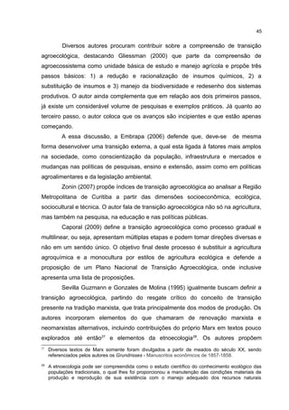 45
Diversos autores procuram contribuir sobre a compreensão de transição
agroecológica, destacando Gliessman (2000) que parte da compreensão de
agroecossistema como unidade básica de estudo e manejo agrícola e propõe três
passos básicos: 1) a redução e racionalização de insumos químicos, 2) a
substituição de insumos e 3) manejo da biodiversidade e redesenho dos sistemas
produtivos. O autor ainda complementa que em relação aos dois primeiros passos,
já existe um considerável volume de pesquisas e exemplos práticos. Já quanto ao
terceiro passo, o autor coloca que os avanços são incipientes e que estão apenas
começando.
A essa discussão, a Embrapa (2006) defende que, deve-se de mesma
forma desenvolver uma transição externa, a qual esta ligada à fatores mais amplos
na sociedade, como conscientização da população, infraestrutura e mercados e
mudanças nas políticas de pesquisas, ensino e extensão, assim como em políticas
agroalimentares e da legislação ambiental.
Zonin (2007) propõe índices de transição agroecológica ao analisar a Região
Metropolitana de Curitiba a partir das dimensões socioeconômica, ecológica,
sociocultural e técnica. O autor fala de transição agroecológica não só na agricultura,
mas também na pesquisa, na educação e nas políticas públicas.
Caporal (2009) define a transição agroecológica como processo gradual e
multilinear, ou seja, apresentam múltiplas etapas e podem tomar direções diversas e
não em um sentido único. O objetivo final deste processo é substituir a agricultura
agroquímica e a monocultura por estilos de agricultura ecológica e defende a
proposição de um Plano Nacional de Transição Agroecológica, onde inclusive
apresenta uma lista de proposições.
Sevilla Guzmann e Gonzales de Molina (1995) igualmente buscam definir a
transição agroecológica, partindo do resgate crítico do conceito de transição
presente na tradição marxista, que trata principalmente dos modos de produção. Os
autores incorporam elementos do que chamaram de renovação marxista e
neomarxistas alternativos, incluindo contribuições do próprio Marx em textos pouco
explorados até então27
e elementos da etnoecologia28
. Os autores propõem
27
Diversos textos de Marx somente foram divulgados a partir de meados do século XX, sendo
referenciados pelos autores os Grundrisses - Manuscritos econômicos de 1857-1858.
28
A etnoecologia pode ser compreendida como o estudo científico do conhecimento ecológico das
populações tradicionais, o qual lhes foi proporcionou a manutenção das condições materiais de
produção e reprodução de sua existência com o manejo adequado dos recursos naturais
 