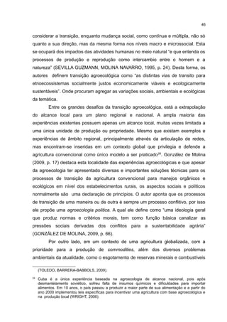 46
considerar a transição, enquanto mudança social, como contínua e múltipla, não só
quanto a sua direção, mas da mesma forma nos níveis macro e microssocial. Esta
se ocupará dos impactos das atividades humanas no meio natural “e que entenda os
processos de produção e reprodução como intercambio entre o homem e a
natureza” (SEVILLA GUZMANN, MOLINA NAVARRO, 1995, p. 24). Desta forma, os
autores definem transição agroecológica como “as distintas vias de transito para
etnoecossistemas socialmente justos economicamente viáveis e ecologicamente
sustentáveis”. Onde procuram agregar as variações sociais, ambientais e ecológicas
da temática.
Entre os grandes desafios da transição agroecológica, está a extrapolação
do alcance local para um plano regional e nacional. A ampla maioria das
experiências existentes possuem apenas um alcance local, muitas vezes limitada a
uma única unidade de produção ou propriedade. Mesmo que existam exemplos e
experiências de âmbito regional, principalmente através da articulação de redes,
mas encontram-se inseridas em um contexto global que privilegia e defende a
agricultura convencional como único modelo a ser praticado29
. González de Molina
(2009, p. 17) destaca esta localidade das experiências agroecológicas e que apesar
da agroecologia ter apresentado diversas e importantes soluções técnicas para os
processos de transição da agricultura convencional para manejos orgânicos e
ecológicos em nível dos estabelecimentos rurais, os aspectos sociais e políticos
normalmente são uma declaração de princípios. O autor aponta que os processos
de transição de uma maneira ou de outra é sempre um processo conflitivo, por isso
ele propõe uma agroecologia politica. A qual ele define como “uma ideologia geral
que produz normas e critérios morais, tem como função básica canalizar as
pressões sociais derivadas dos conflitos para a sustentabilidade agrária”
(GONZÁLEZ DE MOLINA, 2009, p. 66).
Por outro lado, em um contexto de uma agricultura globalizada, com a
prioridade para a produção de commodities, além dos diversos problemas
ambientais da atualidade, como o esgotamento de reservas minerais e combustíveis
(TOLEDO, BARRERA-BABBOLS, 2009).
29
Cuba é a única experiência baseada na agroecologia de alcance nacional, pois após
desmantelamento soviético, sofreu falta de insumos químicos e dificuldades para importar
alimentos. Em 10 anos, o país passou a produzir a maior parte de sua alimentação e a partir do
ano 2000 implementou leis específicas para incentivar uma agricultura com base agroecológica e
na produção local (WRIGHT, 2006).
 