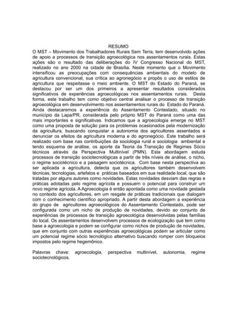 4
RESUMO
O MST – Movimento dos Trabalhadores Rurais Sem Terra, tem desenvolvido ações
de apoio a processos de transição agroecológica nos assentamentos rurais. Estas
ações são o resultado das deliberações do IV Congresso Nacional do MST,
realizado no ano 2000 na cidade de Brasília. Neste momento que o Movimento
intensificou as preocupações com consequências ambientais do modelo de
agricultura convencional, sua crítica ao agronegócio e propôs o uso de estilos de
agricultura que respeitasse o meio ambiente. O MST do Estado do Paraná, se
destacou por ser um dos primeiros a apresentar resultados considerados
significativos de experiências agroecológicas nos assentamentos rurais. Desta
forma, este trabalho tem como objetivo central analisar o processo de transição
agroecológica em desenvolvimento nos assentamentos rurais do Estado do Paraná.
Ainda destacaremos a experiência do Assentamento Contestado, situado no
município da Lapa/PR, considerada pelo próprio MST do Paraná como uma das
mais importantes e significativas. Indicamos que a agroecologia emerge no MST
como uma proposta de solução para os problemas ocasionados pela modernização
da agricultura, buscando conquistar a autonomia dos agricultores assentados e
denunciar os efeitos da agricultura moderna e do agronegócio. Este trabalho será
realizado com base nas contribuições da sociologia rural e sociologia ambiental e
tendo esquema de análise, os aporte da Teoria da Transição de Regimes Sócio
técnicos através da Perspectiva Multinível (PMN). Esta abordagem estuda
processos de transição sociotecnológicas a partir de três níveis de análise, o nicho,
o regime sociotécnico e a paisagem sociotécnica. Com base nesta perspectiva ao
ser aplicada a agricultura, detecta que os agricultores também desenvolvem
técnicas, tecnologias, artefatos e práticas baseados em sua realidade local, que são
tratadas por alguns autores como novidades. Estas novidades desviam das regras e
práticas adotadas pelo regime agrícola e possuem o potencial para construir um
novo regime agrícola. A Agroecologia é então apontada como uma novidade gestada
no contexto dos agricultores, em um resgate de práticas tradicionais que dialogam
com o conhecimento científico apropriado. A partir desta abordagem a experiência
do grupo de agricultores agroecológicos do Assentamento Contestado, pode ser
configurada como um nicho de produção de novidades, devido ao conjunto de
experiências de processos de transição agroecológica desenvolvidas pelas famílias
do local. Os assentamentos desenvolvem processos de ecologização que tem como
base a agroecologia e podem se configurar como nichos de produção de novidades,
que em conjunto com outras experiências agroecológicas podem se articular como
um potencial regime sócio tecnológico alternativo buscando romper com bloqueios
impostos pelo regime hegemônico.
Palavras chave: agroecologia, perspectiva multinível, autonomia, regime
sociotecnológicos.
 