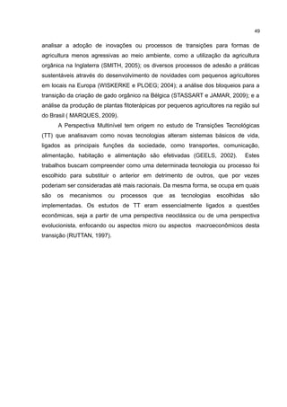49
analisar a adoção de inovações ou processos de transições para formas de
agricultura menos agressivas ao meio ambiente, como a utilização da agricultura
orgânica na Inglaterra (SMITH, 2005); os diversos processos de adesão a práticas
sustentáveis através do desenvolvimento de novidades com pequenos agricultores
em locais na Europa (WISKERKE e PLOEG; 2004); a análise dos bloqueios para a
transição da criação de gado orgânico na Bélgica (STASSART e JAMAR, 2009); e a
análise da produção de plantas fitoterápicas por pequenos agricultores na região sul
do Brasil ( MARQUES, 2009).
A Perspectiva Multinível tem origem no estudo de Transições Tecnológicas
(TT) que analisavam como novas tecnologias alteram sistemas básicos de vida,
ligados as principais funções da sociedade, como transportes, comunicação,
alimentação, habitação e alimentação são efetivadas (GEELS, 2002). Estes
trabalhos buscam compreender como uma determinada tecnologia ou processo foi
escolhido para substituir o anterior em detrimento de outros, que por vezes
poderiam ser consideradas até mais racionais. Da mesma forma, se ocupa em quais
são os mecanismos ou processos que as tecnologias escolhidas são
implementadas. Os estudos de TT eram essencialmente ligados a questões
econômicas, seja a partir de uma perspectiva neoclássica ou de uma perspectiva
evolucionista, enfocando ou aspectos micro ou aspectos macroeconômicos desta
transição (RUTTAN, 1997).
 