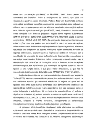 52
sobre sua conceituação (MARKARD e TRUFFER, 2008). Como podem ser
delimitados em diferentes níveis e abrangências de análise, que pode ser
visualizado a partir de casos empíricos. Pode-se focar um determinado território,
uma prática tecnológica especifica ou um grande setor produtivo, pode inclusive ser
utilizado para compreender um setor de atividade ou subsetor, como regime agrícola
ou o nicho da agricultura ecológica (MARQUES, 2009). Procurando discutir sobre
estas variações são inclusive propostas noções como regimes subordinados
(SMITH; STIRLING; BERKHOUT, 2005; MARKARD E TRUFFER, 2008), e regimes
embrionários ( GEELS e SCHOT, 2007). Os autores não desenvolvem teoricamente
estas noções, mas que podem ser subentendidos, como no caso de regimes
subordinado como a existência de regime paralelo ao regime hegemônico, mas seus
resultados são apropriados de alguma forma pelo regime dominante. No caso de
regimes embrionários, estariam ligados a regimes que estão em formação, com a
constituição de uma rede de apoio suficientemente desenvolvida e consolidada e
que esteja extrapolando o âmbito dos nichos conseguindo uma articulação para a
consolidação das dimensões de um regime. Ainda a literatura sobre os regimes
sociotecnológicos, tem apresentado que a descrição de regimes podem ou não ser
ligados a uma função social, o que pode trazer dificuldades, já que fica na
dependência da compreensão de função social (MARKARD e TRUFFER, 2008).
A delimitação empírica de um regime sociotécnico, de acordo com Markard e
Truffer (2008), além de uma questão de perspectiva, pode ser delimitado a partir de
três elementos básicos, (1) elementos estruturais do regime, os quais são as
ligações fortes entre suas diversas dimensões e que conferem uma estabilidade ao
regime; (2) as multidimensões do regime sociotécnico tem sido elencados como: a)
redes industriais e estratégias, b) conhecimento tecnocientíficos, c) cultura e
significados simbólicos, d) politicas setoriais, e) mercados e práticas de usuários e f)
tecnologias (GEELS, 2002); e (3) a sua atuação sobre processos de inovação onde
influencie, selecione e retenha inovações, principalmente as consideradas
inovações incrementais e estabilizando estas trajetórias tecnológicas.
A paisagem sócio-tecnológica (landscape) está relacionada ao ambiente
externo aos regimes sociotécnicos. Sua principal característica é que está além de
influência direta dos atores. Esta paisagem, embora comporte questões estruturais
do modelo de sociedade, não se resume a ela. O termo paisagem foi escolhido por
 