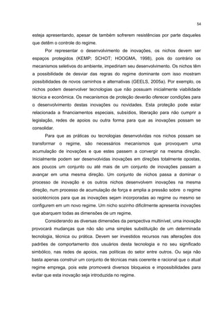 54
esteja apresentando, apesar de também sofrerem resistências por parte daqueles
que detêm o controle do regime.
Por representar o desenvolvimento de inovações, os nichos devem ser
espaços protegidos (KEMP; SCHOT; HOOGMA, 1998), pois do contrário os
mecanismos seletivos do ambiente, impediriam seu desenvolvimento. Os nichos têm
a possibilidade de desviar das regras do regime dominante com isso mostram
possibilidades de novos caminhos e alternativas (GEELS, 2005a). Por exemplo, os
nichos podem desenvolver tecnologias que não possuam inicialmente viabilidade
técnica e econômica. Os mecanismos de proteção deverão oferecer condições para
o desenvolvimento destas inovações ou novidades. Esta proteção pode estar
relacionada a financiamentos especiais, subsídios, liberação para não cumprir a
legislação, redes de apoios ou outra forma para que as inovações possam se
consolidar.
Para que as práticas ou tecnologias desenvolvidas nos nichos possam se
transformar o regime, são necessários mecanismos que provoquem uma
acumulação de inovações e que estes passem a convergir na mesma direção.
Inicialmente podem ser desenvolvidas inovações em direções totalmente opostas,
aos poucos um conjunto ou até mais de um conjunto de inovações passam a
avançar em uma mesma direção. Um conjunto de nichos passa a dominar o
processo de inovação e os outros nichos desenvolvem inovações na mesma
direção, num processo de acumulação de força e amplia a pressão sobre o regime
sociotécnicos para que as inovações sejam incorporadas ao regime ou mesmo se
configurem em um novo regime. Um nicho sozinho dificilmente apresenta inovações
que abarquem todas as dimensões de um regime.
Considerando as diversas dimensões da perspectiva multinível, uma inovação
provocará mudanças que não são uma simples substituição de um determinada
tecnologia, técnica ou prática. Devem ser investidos recursos nas alterações dos
padrões de comportamento dos usuários desta tecnologia e no seu significado
simbólico, nas redes de apoios, nas políticas do setor entre outros. Ou seja não
basta apenas construir um conjunto de técnicas mais coerente e racional que o atual
regime emprega, pois este promoverá diversos bloqueios e impossibilidades para
evitar que esta inovação seja introduzida no regime.
 
