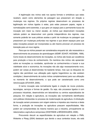 55
A legitimação dos nichos está nos apoios formais e simbólicos que estes
recebem, assim como elementos da paisagem que pressionam em direção a
mudanças nos regimes. Os próprios regimes desenvolvem os processos de
legitimação em nichos ligados à estes, pois estes possuem papeis, regras e
normatizações semi-coerentes, o que gera um espaço para a permanente busca de
inovação (em maior ou menor escala). Já nichos que desenvolvem inovações
radicais podem se desenvolver com grande independência dos regimes, mas
somente poderão ter suas práticas aceitas a partir de mudanças na paisagem que
pressionem por mudanças profundas nos regimes e que abram espaços para que
estas inovações possam ser incorporadas ou até mesmo provocar um processo de
transição para um novo regime.
Para que os nichos possam ser considerados enquanto tal, são necessários o
desenvolvimento de processos de aprendizagem (KEMP, SCHOT, HOOGMA, 1998).
Como locais do desenvolvimento de inovações, os nichos são locais por excelência
para produção e troca de conhecimento. Os membros dos nichos vão apreender
sobre as inovações ou novidades, aprofundar os conhecimentos e buscar a sua
viabilidade sócio e economica. As inovações não são algo necessariamente novo,
podem ser coisas já desenvolvidas há bastante tempo, mas que os bloqueios do
regime não permitiram sua utilização pelo regime hegemônico ou não existiam
condições ( desenvolvimento de outros nichos complementares) para sua utilização
no momento de desenvolvimento, o que pode ser caracterizado como uma
retroinovação (STUIVER, 2006).
O termo inovação esta normalmente ligado à criação de novos produtos,
tecnologias, serviços e formas de gestão. Ou seja, são processos ligados à com
processos industriais, desenvolvidos em laboratórios ou centros especializados de
pesquisa. Em relação à agricultura, as inovações são normalmente identificados
com práticas introduzidas no processo de modernização da agricultura. A introdução
de inovação seriam processos com origem externa e impostos aos mesmos e desta
forma, a produção de inovações na agricultura possuem especificidades. Não
podem ser compreendidas da mesma maneira que a industria, principalmente se
relacionados a agricultura camponesa (OOSTINDIE e BROEKHUIZEN, 2008) .
Procurando discutir as especificidades da agricultura em relação a PMN,
Wiskerke e Ploeg (2004) destacam que devido a seus contextos locais, ela está
 