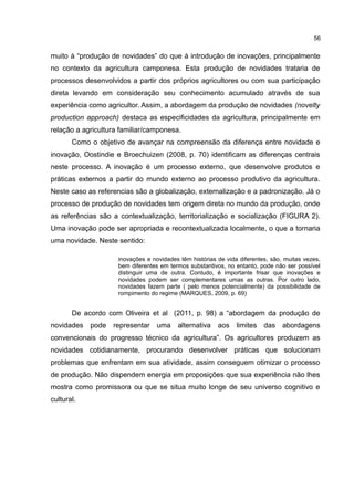 56
muito à “produção de novidades” do que à introdução de inovações, principalmente
no contexto da agricultura camponesa. Esta produção de novidades trataria de
processos desenvolvidos a partir dos próprios agricultores ou com sua participação
direta levando em consideração seu conhecimento acumulado através de sua
experiência como agricultor. Assim, a abordagem da produção de novidades (novelty
production approach) destaca as especificidades da agricultura, principalmente em
relação a agricultura familiar/camponesa.
Como o objetivo de avançar na compreensão da diferença entre novidade e
inovação, Oostindie e Broechuizen (2008, p. 70) identificam as diferenças centrais
neste processo. A inovação é um processo externo, que desenvolve produtos e
práticas externos a partir do mundo externo ao processo produtivo da agricultura.
Neste caso as referencias são a globalização, externalização e a padronização. Já o
processo de produção de novidades tem origem direta no mundo da produção, onde
as referências são a contextualização, territorialização e socialização (FIGURA 2).
Uma inovação pode ser apropriada e recontextualizada localmente, o que a tornaria
uma novidade. Neste sentido:
inovações e novidades têm histórias de vida diferentes, são, muitas vezes,
bem diferentes em termos substantivos, no entanto, pode não ser possível
distinguir uma de outra. Contudo, é importante frisar que inovações e
novidades podem ser complementares umas as outras. Por outro lado,
novidades fazem parte ( pelo menos potencialmente) da possibilidade de
rompimento do regime (MARQUES, 2009, p. 69)
De acordo com Oliveira et al (2011, p. 98) a “abordagem da produção de
novidades pode representar uma alternativa aos limites das abordagens
convencionais do progresso técnico da agricultura”. Os agricultores produzem as
novidades cotidianamente, procurando desenvolver práticas que solucionam
problemas que enfrentam em sua atividade, assim conseguem otimizar o processo
de produção. Não dispendem energia em proposições que sua experiência não lhes
mostra como promissora ou que se situa muito longe de seu universo cognitivo e
cultural.
 