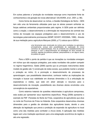 59
Em outras palavras a “produção de novidades ressurge como importante fonte de
conhecimentos e de geração de novas alternativas” (OLIVEIRA, et al , 2001, p. 98).
Como forma de desenvolver os nichos, a Gestão Estratégica de Nicho - GEN
tem sido uma da ferramenta utilizadas para que os atores possam enfrentar as
forças seletivas ambientais proporcionadas pelo regime. A GEN pode ser definida
como a criação, o desenvolvimento e a eliminação de mecanismos de controle dos
nichos de inovação (os espaços protegidos) para o desenvolvimento e uso de
tecnologias potencialmente promissoras (KEMP, SCHOT, HOOGMA, 1998). Através
de sua mediação para a agricultura Marques (2009, p.71) coloca que a GEN é:
uma ferramenta para construção de nichos para novidades na agricultura;
principalmente, porque abre possibilidades de exploração de novos
caminhos de experimentação, fora do ambiente dos estabelecimentos de
pesquisa e com o desenvolvimento de estratégias de ativa inclusão de
usuários, agentes de políticas públicas, pesquisadores e, em alguns casos,
do público em geral
Para a GEN o ponto de partida é que as inovações ou novidades emergem
em nichos que são espaços protegidos, pois estas novidades não podem competir
no regime hegemônico. Geels (2006) aponta que os principais instrumentos deste
modelo de gestão são 1) construção de redes sociais, que poderão manter e ampliar
a proteção ao nicho; 2) a promoção e desenvolvimento de processos de
aprendizagem, que possibilitarão desenvolver, conhecer melhor as implicações da
inovação e buscar sua viabilidade em diversas dimensões e 3) a articulação de
expectativas e visões, que está em atrair atenção e recursos para o
desenvolvimento da inovação, possibilitando aos diversos atores envolvidos uma
convergência de expectativas.
Como estamos tratando de questões relacionadas à agricultura camponesa,
esta acaba por apresentar seus repertórios específicos. Ploeg (2008) apresenta o
exemplo da FNF -Florestas do Norte da Frísia, cooperativa de agricultores que atua
no norte da Província da Frísia na Holanda. Esta cooperativa desenvolveu diversas
dimensões para a gestão da atividade dos agricultores locais, devido a uma
alteração da legislação que previa a proibição da expansão da agricultura no local
como uma das medidas para combater a chuva ácida. A aplicação das medidas
legais sem uma mediação apontavam para uma estagnação econômica da região e
até uma regressão.
 