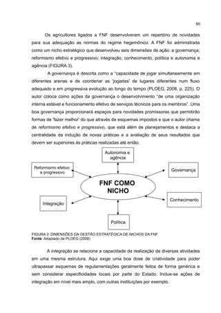60
Os agricultores ligados a FNF desenvolveram um repertório de novidades
para sua adequação as normas do regime hegemônico. A FNF foi administrada
como um nicho estratégico que desenvolveu seis dimensões de ação: a governança;
reformismo efetivo e progressivo; integração, conhecimento, política e autonomia e
agência (FIGURA 3).
A governança é descrita como a “capacidade de jogar simultaneamente em
diferentes arenas e de coordenar as 'jogadas' de lugares diferentes num fluxo
adequado e em progressiva evolução ao longo do tempo (PLOEG, 2008, p. 225). O
autor coloca como ações da governança o desenvolvimento “de uma organização
interna estável e funcionamento efetivo de serviços técnicos para os membros”. Uma
boa governança proporcionará espaços para novidades promissoras que permitirão
formas de 'fazer melhor' do que através de esquemas impostos e que o autor chama
de reformismo efetivo e progressivo, que está além de planejamentos e destaca a
centralidade da indução de novas práticas e a avaliação de seus resultados que
devem ser superiores às práticas realizadas até então.
FIGURA 3: DIMENSÕES DA GESTÃO ESTRATÉGICA DE NICHOS DA FNF
Fonte: Adaptado de PLOEG (2008)
A integração se relaciona a capacidade da realização de diversas atividades
em uma mesma estrutura. Aqui exige uma boa dose de criatividade para poder
ultrapassar esquemas de regulamentações geralmente feitos de forma genérica e
sem considerar especificidades locais por parte do Estado. Inclue-se ações de
integração em nível mais amplo, com outras instituições por exemplo.
Reformismo efetivo
e progressivo
Governança
Conhecimento
Integração
Política
Autonomia e
agência
FNF COMO
NICHO
 