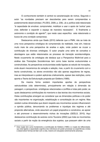 61
O conhecimento também é central na caracterização de nichos. Segundo o
autor “as novidades precisam ser descobertas para serem compreendias e
posteriormente desenvolvidas ( PLOEG, 2008, p. 236). Já a política está relacionada
“à capacidade de envolver, comprometer, mobilizar e usar o apoio de 'outros' para
criar, defender e expandir o espaço de manobra necessário”. E finalmente a
autonomia e condição de agente34
, que neste caso específico esta relacionada a
busca de uma condição camponesa.
Destacamos ainda que Geels (2010) defende que a PMN, não se trata de
uma nova perspectiva ontológica de compreensão da realidade, mas sim, trata-se
muito mais de uma perspectiva de analise e ação, onde podem se cruzar a
contribuição de diversas ontologias. O autor propõe uma série de conceitos e
abordagens que estão relacionados ao processo de transição sociotecnológica.
Neste cruzamento de ontologias ele destaca que a Perspectiva Multinível para a
análise das Transições Sociotécnicas tem como base teorias evolucionistas e
construtivistas. As perspectivas evolucionistas estão ligadas ao estudo de inovações,
onde atuam mecanismos de variação e seleção, mas, a partir do cruzamento com a
teoria construtivista, os atores envolvidos não são apenas seguidores de regras,
mas as interpretavam e podem aplicá-las criativamente, apesar das restrições, como
aponta a Teoria da Estruturação proposta por Giddens (1989).
Da mesma forma existem importantes aportes de perspectivas
estruturalistas (não determinista), principalmente em relação à dimensão da
paisagem, e perspectivas ontológicas relacionadas a conflitos e lutas pelo poder, as
quais destacamos contribuições do marxismo e das teorias dos movimentos sociais.
Estas contribuições emergem ao considerar que as dimensões políticas e do poder
são importantes na organização, estabilização e consolidação de um regime. Mas
existem outras dimensões que dizem respeito aos movimentos sociais influenciarem
a opinião pública, denunciando os problemas e injustiças dos regimes e até
propondo alternativas, onde assumem um papel propositivo e construtivo, ao apoiar
e até promover o desenvolvimento nichos de inovações (GEELS, 2010). Aqui
destacamos contribuição de autores como Touraine (2002) que trata os movimentos
sociais a partir da noção da emergência dos sujeitos, que possuem além de uma
34
Esta noção tem como fundamento a contribuição de Giddens (1989) e a noção de reflexividade,
que esta ligada a capacidade cognitiva dos indivíduos em poder processar as experiências vividas
e desenvolver formas de lidar com a vida, mesmo em situações extremamente adversas.
 