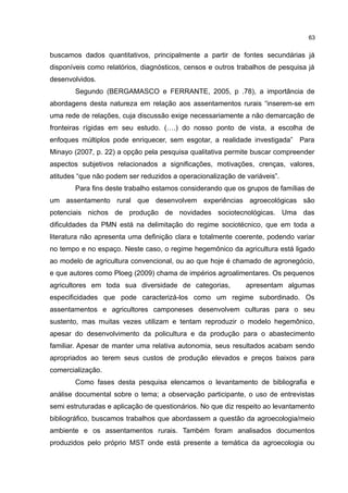 63
buscamos dados quantitativos, principalmente a partir de fontes secundárias já
disponíveis como relatórios, diagnósticos, censos e outros trabalhos de pesquisa já
desenvolvidos.
Segundo (BERGAMASCO e FERRANTE, 2005, p .78), a importância de
abordagens desta natureza em relação aos assentamentos rurais “inserem-se em
uma rede de relações, cuja discussão exige necessariamente a não demarcação de
fronteiras rígidas em seu estudo. (….) do nosso ponto de vista, a escolha de
enfoques múltiplos pode enriquecer, sem esgotar, a realidade investigada” Para
Minayo (2007, p. 22) a opção pela pesquisa qualitativa permite buscar compreender
aspectos subjetivos relacionados a significações, motivações, crenças, valores,
atitudes “que não podem ser reduzidos a operacionalização de variáveis”.
Para fins deste trabalho estamos considerando que os grupos de famílias de
um assentamento rural que desenvolvem experiências agroecológicas são
potenciais nichos de produção de novidades sociotecnológicas. Uma das
dificuldades da PMN está na delimitação do regime sociotécnico, que em toda a
literatura não apresenta uma definição clara e totalmente coerente, podendo variar
no tempo e no espaço. Neste caso, o regime hegemônico da agricultura está ligado
ao modelo de agricultura convencional, ou ao que hoje é chamado de agronegócio,
e que autores como Ploeg (2009) chama de impérios agroalimentares. Os pequenos
agricultores em toda sua diversidade de categorias, apresentam algumas
especificidades que pode caracterizá-los como um regime subordinado. Os
assentamentos e agricultores camponeses desenvolvem culturas para o seu
sustento, mas muitas vezes utilizam e tentam reproduzir o modelo hegemônico,
apesar do desenvolvimento da policultura e da produção para o abastecimento
familiar. Apesar de manter uma relativa autonomia, seus resultados acabam sendo
apropriados ao terem seus custos de produção elevados e preços baixos para
comercialização.
Como fases desta pesquisa elencamos o levantamento de bibliografia e
análise documental sobre o tema; a observação participante, o uso de entrevistas
semi estruturadas e aplicação de questionários. No que diz respeito ao levantamento
bibliográfico, buscamos trabalhos que abordassem a questão da agroecologia/meio
ambiente e os assentamentos rurais. Também foram analisados documentos
produzidos pelo próprio MST onde está presente a temática da agroecologia ou
 