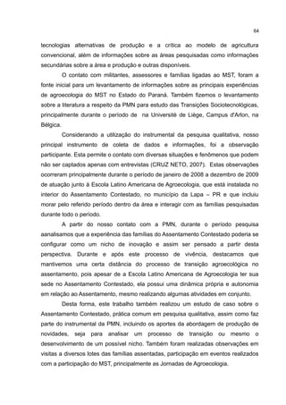 64
tecnologias alternativas de produção e a crítica ao modelo de agricultura
convencional, além de informações sobre as áreas pesquisadas como informações
secundárias sobre a área e produção e outras disponíveis.
O contato com militantes, assessores e famílias ligadas ao MST, foram a
fonte inicial para um levantamento de informações sobre as principais experiências
de agroecologia do MST no Estado do Paraná. Também fizemos o levantamento
sobre a literatura a respeito da PMN para estudo das Transições Sociotecnológicas,
principalmente durante o período de na Universitè de Liège, Campus d'Arlon, na
Bélgica.
Considerando a utilização do instrumental da pesquisa qualitativa, nosso
principal instrumento de coleta de dados e informações, foi a observação
participante. Esta permite o contato com diversas situações e fenômenos que podem
não ser captados apenas com entrevistas (CRUZ NETO, 2007). Estas observações
ocorreram principalmente durante o período de janeiro de 2008 a dezembro de 2009
de atuação junto à Escola Latino Americana de Agroecologia, que está instalada no
interior do Assentamento Contestado, no município da Lapa – PR e que incluiu
morar pelo referido período dentro da área e interagir com as famílias pesquisadas
durante todo o período.
A partir do nosso contato com a PMN, durante o período pesquisa
aanalisamos que a experiência das famílias do Assentamento Contestado poderia se
configurar como um nicho de inovação e assim ser pensado a partir desta
perspectiva. Durante e após este processo de vivência, destacamos que
mantivemos uma certa distância do processo de transição agroecológica no
assentamento, pois apesar de a Escola Latino Americana de Agroecologia ter sua
sede no Assentamento Contestado, ela possui uma dinâmica própria e autonomia
em relação ao Assentamento, mesmo realizando algumas atividades em conjunto.
Desta forma, este trabalho também realizou um estudo de caso sobre o
Assentamento Contestado, prática comum em pesquisa qualitativa, assim como faz
parte do instrumental da PMN, incluindo os aportes da abordagem de produção de
novidades, seja para analisar um processo de transição ou mesmo o
desenvolvimento de um possível nicho. Também foram realizadas observações em
visitas a diversos lotes das famílias assentadas, participação em eventos realizados
com a participação do MST, principalmente as Jornadas de Agroecologia.
 