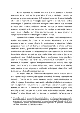 65
Foram levantadas informações junto aos técnicos, lideranças, e famílias,
referentes ao processo de transição agroecológica, a produção, inserção em
programas governamentais, projetos de financiamento, canais de comercialização,
etc. Foram complementadas informações sobre o perfil do assentamento e junto a
coordenação da produção levantadas indicações sobre famílias que pudessem
contribuir com a presente pesquisa a partir de critérios como sua importância no
processo, diferentes vivências no processo de transição agroecológica, com as
quais foram realizadas entrevistas semi-estruturadas, as quais ajudaram a
complementar ou confirmar observações realizadas no local.
Consideramos que este Assentamento é o que está situado mais próximo da
Região Metropolitana de Curitiba e com acesso relativamente fácil, o que
proporciona que um grande número de pesquisadores e estudantes realizem
pesquisas e visitas ao local. Os órgãos públicos relacionados a reforma agrária ou
assistência técnica, igualmente realizam diversas pesquisas e diagnósticos com
questionários intermináveis e que nem sempre apresentam um retorno as famílias.
Desta forma achamos prudente não exigir das famílias o preenchimento de diversas
questões com uma infinidade de dados. Optou-se pela busca de dados secundários
sobre a comercialização de projetos do Assentamento já sistematizados e outros
trabalhos já existentes. A prática de registro sistemático da produção não é algo
muito comum entre os agricultores camponeses, apesar, de que, como veremos
neste trabalho, um dos processos de certificação orgânica que está em fase inicial,
já apresentou esta exigência aos agricultores.
Da mesma forma, foi deliberadamente escolhido fazer a pesquisa apenas
com o grupo de agricultores agroecológicos em diversos momentos do processo de
transição. Esta escolha, se justifica pois estes possuem as características de um
nicho de inovação de acordo com a perspectiva adotada no trabalho, e comparações
com os agricultores convencionais e agroecológicos não eram objetivos deste
trabalho. Do total das 108 famílias do local, 77 famílias pertencem ao grupo ligado
em maior ou menor escala a agroecologia, sendo 32 famílias participantes da Rede
Ecovida35
e outras 19 que estão em processo de certificação via Tecpar, que já
35
A Rede Ecovidade de Agroecologia é uma articulação entre agricultores ecológicos, organizações
e movimentos sociais em torno do processo de certificação participativa e que atua na produção,
processamento e comercialização de produtos agroecológicos na Região Sul do Brasil. (STUMM,
2008) e também pode ser considerada como instância organizativa do Movimento Agroecológico
na Região Sul do Brasil (BRANDENBURG, 2008.)
 