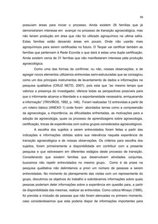 66
possuíam áreas para iniciar o processo. Ainda existem 26 famílias que já
demonstraram interesse em avançar no processo de transição agroecológica, mas
não teriam produção em área que não foi utilizado agroquímico na ultima safra.
Estas famílias estão deixando áreas em pousio. Onde não usarão mais
agroquímicos para serem certificadas no futuro. O Tecpar vai certificar também as
famílias que pertencem à Rede Ecovida o que dará à estas uma dupla certificação.
Ainda existem cerca de 31 famílias que não manifestaram interesse pela produção
agroecológica.
Como uma das formas de confirmar, ou não, nossas observações, e de
agregar novos elementos utilizamos entrevistas semi-estruturadas que se consagrou
como um dos principais instrumentos de levantamento de dados e informações na
pesquisa qualitativa (CRUZ NETO, 2007), pois esta que “ao mesmo tempo que
valoriza a presença do investigador, oferece todas as perspectivas possíveis para
que o informante alcance a liberdade e a espontaneidade necessária, enriquecendo
a informação” (TRIVIÑOS, 1992, p. 146). Foram realizadas 12 entrevistas a partir de
um roteiro básico (ANEXO 1) onde foram abordados temas como a compreensão
da agroecologia, a importância, as dificuldades enfrentadas, as motivações para a
adoção da agroecologia, quais os processo de aprendizagens sobre agroecologia,
certificação, trocas de experiências com outros grupos considerados agroecológicos.
A escolha dos sujeitos a serem entrevistados foram feitas a partir das
indicações e informações obtidas sobre sua relevância naquela experiência de
transição agroecológica e de nossas observações. Os critérios para escolha dos
sujeitos, foram primeiramente a disponibilidade em contribuir com a presente
pesquisa e que estivessem em diferentes estágios deste processo de transição.
Considerando que existem famílias que desenvolvem atividades conjuntas,
buscamos não repetir entrevistados no mesmo grupo. Como é de praxe na
pesquisa qualitativa não delimitamos a priori um número de pessoas a serem
entrevistadas. No momento do planejamento das visitas com um representante do
grupo, discutimos os objetivos do trabalho e solicitávamos informações sobre quais
pessoas poderiam deter informações sobre a experiência em questão para, a partir
da disponibilidade das mesmas, realizar as entrevistas. Como coloca Minayo (1999),
foi prevista a inclusão de pessoas que não foram elencadas no primeiro momento,
caso considerássemos que esta poderia dispor de informações importantes para
 