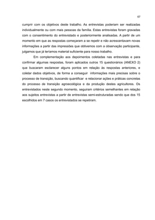 67
cumprir com os objetivos deste trabalho. As entrevistas poderiam ser realizadas
individualmente ou com mais pessoas da família. Estas entrevistas foram gravadas
com o consentimento do entrevistado e posteriormente analisadas. A partir de um
momento em que as respostas começaram a se repetir e não acrescentavam novas
informações a partir das impressões que obtivemos com a observação participante,
julgamos que já teríamos material suficiente para nosso trabalho.
Em complementação aos depoimentos coletadas nas entrevistas e para
confirmar algumas respostas, foram aplicados outros 15 questionários (ANEXO 2)
que buscaram esclarecer alguns pontos em relação às respostas anteriores, e
coletar dados objetivos, de forma a conseguir informações mais precisas sobre o
processo de transição, buscando quantificar e relacionar ações e práticas concretas
do processo de transição agroecológica e da produção destes agricultores. Os
entrevistados neste segundo momento, seguiram critérios semelhantes em relação
aos sujeitos entrevistas a partir de entrevistas semi-estruturadas sendo que dos 15
escolhidos em 7 casos os entrevistados se repetiram.
 