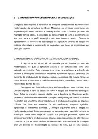 68
3 - DA MODERNIZAÇÃO CONSERVADORA A ECOLOGIZAÇÃO
O objetivo deste capítulo é apresentar as principais consequências do processo de
modernização da agricultura no Brasil. Mostrando os principais mecanismos de
implementação deste processo e consequências como o intenso processo de
migração campo-cidade, a aceleração da concentração da terra, o acirramento da
luta pela terra e o perfil tecnológico dos assentamentos rurais. Finalmente
apresentamos o processo de ecologização da agricultura, através da adoção de
práticas alternativas e crescimento da agricultura com base na agroecologia ou
produção orgânica.
3.1 MODERNIZAÇÃO CONSERVADORA DA AGRICULTURA NO BRASIL
A agricultura no século XX foi marcada por um intenso processo de
modernização, no qual, a agricultura passou a ser compreendida como uma
extensão da indústria. Este processo teve como características a aplicação de
técnicas e tecnologias consideradas modernas à produção agrícola, permitindo um
aumento da produtividade de algumas culturas comerciais. Da mesma forma as
novas técnicas aumentavam a produtividade do trabalho, o que levou a uma menor
necessidade de mão de obra.
Nos países em desenvolvimento e subdesenvolvidos, esse processo teve
um forte impulso a partir da década de 1960. A adoção das modernas tecnologias
foram feitas de maneira bastante rápida, sob a bandeira da Revolução Verde,
promovida pelo Governo Americano e com apoio de organizações como a Fundação
Rockfeller. Era uma forma elevar rapidamente a produtividade agrícola de algumas
culturas com base em sementes de alto rendimento, máquinas agrícolas,
agrotóxicos e fertilizantes químicos. O principal argumento para a adoção da
modernização estava ligada ao aumento da produção para combater a fome. A
Revolução Verde ficou longe de cumprir sua principal promessa, apesar de
conseguir aumentar a produtividade de algumas espécies agrícolas de alto interesse
comercial, e que se transformaram em commodities. Mas seu êxito, foi conseguir
criar um discurso de despolitização da questão da fome, que de uma questão
 
