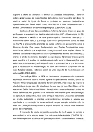 70
suprimir a oferta de alimentos e diminuir as pressões inflacionárias. Também
setores progressistas da Igreja Católica defendiam a reforma agrária com base na
doutrina social da igreja de forma a combater as extremas desigualdades
apresentadas pelo Brasil, assim como, para disputar a base camponesas com o
Partido Comunista que era combatido pela Igreja. (DELGADO, 2005).
Contrários à tese da necessidade da Reforma Agrária no Brasil, um grupo de
professores e pesquisadores, ligados principalmente a USP – Universidade de São
Paulo, negavam a existência de uma questão agrária. Destaca-se neste grupo o
economista Delfim Netto, o qual dirigia suas críticas principalmente contra as teses
da CEPAL e praticamente ignorando as outras vertentes do pensamento sobre a
Reforma Agrária. Este grupo, fundamentado nas Teorias Funcionalistas norte-
americanas, defendia que a agricultura conseguia cumprir suas funções básicas de
maneira satisfatória ou seja em sua visão 1)fornecer mão de obra para indústria; 2)
manter a oferta de alimento, 3)ampliar as exportações, 4) fornecer matéria prima
para industria e 5) auxiliar na capitalização do setor urbano. Suas posições eram
defendidas com base em justificativas técnicas e econométricas, e que apontavam
para a necessidade da modernização do setor para continuar cumprindo com as
suas funções básicas. Tratava-se assim de uma proposta de modernização sem
reforma (DELGADO, 2005).
Com o Golpe Militar de 1964, os movimentos camponeses são duramente
reprimidos. O debate sobre a reforma agrária fica praticamente proibido, apesar do
Governo Militar ter aprovado o Estatuto da Terra em 1965, mas no que diz respeito a
distribuição de terras, este não foi aplicado durante este período. Os militares ainda
nomearam Delfim Netto como Ministro da Agricultura, o que colocou em prática as
ideias defendidas pelo grupo da USP, instalando mecanismos para a modernização
da agricultura. Esta política, teve como principal instrumento uma ampla concessão
de crédito subsidiado a grandes empreendimentos agrícolas e acabou por
aprofundar a concentração de terras no Brasil, ao por exemplo, substituir mão de
obra pela utilização de maquinários e ampliar as terras de cultivos sobre áreas em
posse de camponeses.
O montante de crédito concedido aumentou de 4 a 5 vezes no período e
eram cobrados juros sempre abaixo dos índices de inflação oficial ( TABELA 1), o
que fornecia pesados subsídios aos grandes produtores. Essa concessão favoreceu
 