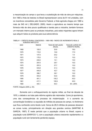 71
a mecanização do campo o que levou a substituição de mão de obra por máquinas.
Em 1960 a frota de tratores no Brasil representavam cerca de 61 mil unidades, com
os incentivos concedidos pelo Governo Federal, a frota agrícola chegou em 1980 a
mais de 545 mil ( DELGADO, 2005). Assim a agricultura ao mesmo tempo que
fornecia mão de obra pouco qualificada e barata para a industria, também formava
um mercado interno para os produtos industriais, pois estes migrantes agora tinham
que adquirir todos os produtos para sua sobrevivência
TABELA 1 - CRÉDITO RURAL CONCEDIDO – 1969-1982 - ÍNDICE DE INCREMENTO REAL E
SUBSÍDIO IMPLÍCITO
ANO ÍNDICE TAXA DE INFLAÇÃO
ANUAL
TAXA DE JUROS DO
CRÉDITO RURAL
1969 100,0 20,8 18,0
1970 119,0 19,8 17,0
1971 137,5 20,2 7,0
1972 170,5 17,0 15,0
1973 240,6 15,1 15,0
1974 297,6 28,7 15,0
1975 297,6 27,7 15,0
1976 533,8 41,3 15,0
1977 444,9 42,7 15,0
1978 396,7 38,7 15,0
1979 403,4 53,9 38,0
1980 481,1 100,2 45,0
1981 417,1 100,9 45,0
1982 404,1 95,4 60 a 80%
FONTE: Delgado (2005, p. 60).
Somente com o enfraquecimento do regime militar, ao final da década de
1970, o debate e as lutas pela reforma agrária são retomadas. Como já apontamos,
uma das consequências do processo de modernização é o aumento da
concentração fundiária e a expulsão de milhões de pessoas do campo, no fenômeno
que ficou conhecido como êxodo rural. Cerca de 28,5 milhões de pessoas deixaram
as zonas rurais, principalmente em direção aos grandes centros (MARTINE &
GARCIA, 1987). É neste período que a população urbana no Brasil, supera a
população rural (GRÁFICO 1), com a população urbana crescendo rapidamente e a
população rural vem lentamente perdendo espaço.
 